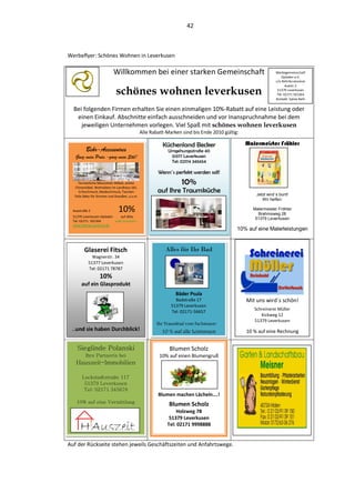 42



Werbeflyer: Schönes Wohnen in Leverkusen

                            Willkommen bei einer starken Gemeinschaft                                         Werbegemeinschaft
                                                                                                                  Opladen e.V.
                                                                                                              c/o BehrAccessoires


                              schönes wohnen leverkusen
                                                                                                                     Auestr.2
                                                                                                               51379 Leverkusen
                                                                                                               Tel: 02171 501364
                                                                                                              Kontakt: Sylvia Behr


  Bei folgenden Firmen erhalten Sie einen einmaligen 10%-Rabatt auf eine Leistung oder
   einen Einkauf. Abschnitte einfach ausschneiden und vor Inanspruchnahme bei dem
     jeweiligen Unternehmen vorlegen. Viel Spaß mit schönes wohnen leverkusen
                                                Alle Rabatt-Marken sind bis Ende 2010 gültig:

                                                          Küchenland Becker                     Malermeister Fröhler
          Behr-Accessoires                                  Umgehungsstraße 40
   Ganz mein Preis.-ganz mein Stil!                          51377 Leverkusen
                                                             Tel: 02174 345654

                                                        Wenn´s perfekt werden soll!
      Fernöstliche Massivholz-Möbel, antike
    Chinamöbel, Wohnideen im Landhaus-Stil,
                                                                   10%
      Echtschmuck, Modeschmuck, Taschen                 auf Ihre Traumküche                         Jetzt wird´s bunt!
   Tolle Deko für Drinnen und Draußen, u.v.m.
                                                                                                       Wir helfen:

  Auestraße 2                   10%                                                                Malermeister Fröhler
                                                                                                     Brahmsweg 28
  51379 Leverkusen-Opladen     auf Alles
                                                                                                    51379 Leverkusen
  Tel: 02171- 501364       außer Gutscheine
  www.behraccessoires.de
                                                                                            10% auf eine Malerleistungen


         Glaserei Fitsch                                   Alles für Ihr Bad
              Wagnerstr. 34
            51377 Leverkusen
            Tel: 02171 78787
                   10%
       auf ein Glasprodukt
                                                                Bäder Psula
                                                                Badstraße 17                    Mit uns wird´s schön!
                                                              51379 Leverkusen
                                                                                                   Schreinerei Müller
                                                              Tel: 02171-56657
                                                                                                      Kickweg 12
                                                                                                   51379 Leverkusen
                                                       Ihr Traumbad vom Fachmann!
 ..und sie haben Durchblick!                              10 % auf alle Leistungen              10 % auf eine Rechnung


    Sieglinde Polanski                                       Blumen Scholz
          Ihre Partnerin bei                             10% auf einen Blumengruß
    Hauszeit-Immobilien
                                                                                                Weitere Werbepartner
        Lockstadtstraße 117
         51379 Leverkusen
         Tel: 02171 345678
                                                        Blumen machen Lächeln….!
    10% auf eine Vermittlung
                                                             Blumen Scholz
                                                                Holzweg 78
                                                             51379 Leverkusen
                                                            Tel: 02171 9998888


Auf der Rückseite stehen jeweils Geschäftszeiten und Anfahrtswege.
 