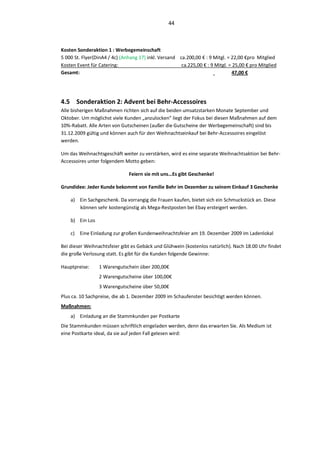 44



Kosten Sonderaktion 1 : Werbegemeinschaft
5 000 St. Flyer(DinA4 / 4c) (Anhang 17) inkl. Versand ca.200,00 € : 9 Mitgl. = 22,00 €pro Mitglied
Kosten Event für Catering:                             ca.225,00 € : 9 Mitgl. = 25,00 € pro Mitglied
Gesamt:                                                                         47,00 €




4.5 Sonderaktion 2: Advent bei Behr-Accessoires
Alle bisherigen Maßnahmen richten sich auf die beiden umsatzstarken Monate September und
Oktober. Um möglichst viele Kunden „anzulocken“ liegt der Fokus bei diesen Maßnahmen auf dem
10%-Rabatt. Alle Arten von Gutscheinen (außer die Gutscheine der Werbegemeinschaft) sind bis
31.12.2009 gültig und können auch für den Weihnachtseinkauf bei Behr-Accessoires eingelöst
werden.

Um das Weihnachtsgeschäft weiter zu verstärken, wird es eine separate Weihnachtsaktion bei Behr-
Accessoires unter folgendem Motto geben:

                               Feiern sie mit uns…Es gibt Geschenke!

Grundidee: Jeder Kunde bekommt von Familie Behr im Dezember zu seinem Einkauf 3 Geschenke

    a) Ein Sachgeschenk. Da vorrangig die Frauen kaufen, bietet sich ein Schmuckstück an. Diese
       können sehr kostengünstig als Mega-Restposten bei Ebay ersteigert werden.

    b) Ein Los

    c) Eine Einladung zur großen Kundenweihnachtsfeier am 19. Dezember 2009 im Ladenlokal

Bei dieser Weihnachtsfeier gibt es Gebäck und Glühwein (kostenlos natürlich). Nach 18.00 Uhr findet
die große Verlosung statt. Es gibt für die Kunden folgende Gewinne:

Hauptpreise:     1 Warengutschein über 200,00€
                 2 Warengutscheine über 100,00€
                 3 Warengutscheine über 50,00€
Plus ca. 10 Sachpreise, die ab 1. Dezember 2009 im Schaufenster besichtigt werden können.
Maßnahmen:
    a) Einladung an die Stammkunden per Postkarte
Die Stammkunden müssen schriftlich eingeladen werden, denn das erwarten Sie. Als Medium ist
eine Postkarte ideal, da sie auf jeden Fall gelesen wird:
 