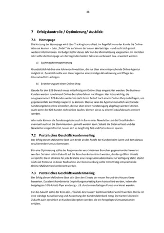 48




7    Erfolgskontrolle / Optimierung/ Ausblick:

7.1 Homepage
Die Nutzung der Homepage wird über Tracking kontrolliert. Im Regelfall muss der Kunde die Online-
Adresse kennen – oder „findet“ sie auf einem der neuen Werbeträger - und sucht sich gezielt
weitere Informationen. Im Budget ist für dieses Jahr nur die Minimallösung vorgesehen. Im nächsten
Jahr sollte die Homepage um die folgenden beiden Faktoren verbessert bzw. erweitert werden:

    a) Suchmaschinenoptimierung

Grundsätzlich ist dies eine lohnende Investition, die nur über eine entsprechende Online-Agentur
möglich ist. Zusätzlich sollte von dieser Agentur eine ständige Aktualisierung und Pflege des
Internetauftritts erfolgen.

    b) Erweiterung um einen Online-Shop

Gerade für den B2B-Bereich muss mittelfristig ein Online-Shop eingerichtet werden. Die Business-
Kunden werden zunehmend Online-Bestellverfahren nachfragen. Hier ist es wichtig, die
neugewonnenen B2B-Kunden weiterhin nach ihrem Bedarf nach einem Online-Shop zu befragen, um
gegebenenfalls kurzfristig reagieren zu können. Ebenso kann die Agentur monatlich wechselnde
Sonderangebote online einstellen, die nur über einen Händlerzugang abgefragt werden können.
Auch wenn die B2B-Kunden nicht online kaufen, können sie so zu einem Einkaufsbesuch animiert
werden.

Alternativ können die Sonderangebote auch in Form eines Newsletters an die Einzelhändler -
eventuell auch an die Stammkunden- gemailt werden kann. Sobald die Daten erfasst und der
Newsletter eingerichtet ist, lassen sich so langfristig Zeit und Porto-Kosten sparen.

7.2 Postalisches Geschäftskundenmailing
Der Erfolg dieser Maßnahme lässt sich direkt an der Anzahl der Kunden beim Event und dem daraus
resultierenden Umsatz bemessen.

Für eine Optimierung sollte der Response der verschiedenen Branchen gegeneinander bewertet
werden. So kann sich in Zukunft auf die Branchen konzentriert werden, die den größten Umsatz
verspricht. Da im Umkreis für jede Branche eine riesige Adressdatenbank zur Verfügung steht, steckt
noch viel Potenzial in dieser Maßnahme. Zur Kostensenkung sollte mittelfristig entsprechende
Online-Maßnahmen kombiniert werden.

7.3 Postalisches Geschäftskundenmailing
Der Erfolg dieser Maßnahme lässt sich über den Einsatz der neuen Freund-des-Hauses-Karte
bewerten. Das damit kombinierte Empfehlungsmarketing kann kontrolliert werden, indem die
beigelegten 10%-Rabatt-Flyer eindeutig - z.B. durch einen farbigen Punkt- markieret werden.

Für die Zukunft sollte der Kreis der „Freunde-des Hauses“ kontinuierlich erweitert werden. Hierzu ist
eine ständige Aktualisierung und Ausweitung der Kundendatenbank nötig. Die Karten können in
Zukunft auch persönlich an Kunden übergeben werden, die ein festgelegtes Umsatzvolumen
erfüllen.
 