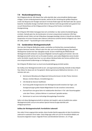 49



7.4 Neukundengewinnung
Die Erfolgskontrolle der 10%-Rabatt-Flyer sollte ebenfalls über unterschiedliche Markierungen
erfolgen. So kann eindeutig bewertet werden, welche Art der Verteilung den größten Response
erzielt. Der Response der Anzeigen wird durch minimale Änderungen der Wortwahl oder des Layouts
bewertet. Da dieselbe Anzeige innerhalb mehrerer Wochen mehrmals geschaltet wird, gewinnt man
so auch Rückschlüsse auf die Erfolgsaussichten in Bezug auf die Position innerhalb der
Anzeigenzeitung.

Der Erfolg der DVD-Hüllen-Kampagne lässt sich unmittelbar nur über weitere Kundenbefragung
ermitteln. Deshalb wäre hier die Kombination mit einem entsprechend markiertem 10%-Flyer
ebenfalls sinnvoll. Sofern sich der Erfolg dieser Kampagne bestätigt, könnte in Zukunft eine ähnliche
Kooperation mit einem Pizzataxi oder anderem Lieferservice sicherlich ähnlich erfolgreich sein. Denn
der selbe „Homer“ –Typ bestellt gern einen Lieferservice.

7.5 Sonderaktion Werbegemeinschaft
Hier kann der Erfolg der Maßnahme wieder unmittelbar am Rücklauf des unverwechselbaren
Coupons bemessen werden. Hilfreich wäre hier aber auch eine Kundenbefragung, über welchen
Werbepartner konkret der Flyer übergeben wurde. So kann mittelfristig die Effektivität der
Werbegemeinschaft verbessert und passive Mitglieder eventuell ausgetauscht werden. Denn die
Werbegemeinschaft rechnet sich nur für jeden Einzelnen, wenn jedes Mitglied bei seinen Kunden
wirbt. Die Gefahr ist groß, dass Einer nur vom aktiven Werbeverhalten der Partner profitiert ohne
eine entsprechende Kundenmenge zur Verfügung zu stellen.

Der Erfolg der PR-Aktion kann nur durch eine Kundenbefragung ermittelt werden.

Der Aufbau einer Werbegemeinschaft ist zeit- und organisationsaufwendig. Deshalb ist diese Rabatt-
Flyer-Aktion für dieses Jahr als Test gedacht. Weitere gemeinsame Maßnahmen könnten z. B. im
nächsten Jahr sein:

       Gemeinsame Messebesuche (Regionale Verbrauchermessen mit dem Thema: Senioren-
        Messen, Familien-Messen, Immobilientage etc.)
       Info-Stände bei diversen Stadtfesten
       Durch das große Anzeigenvolumen der Werbegemeinschaft entstehen bei Tages- und
        Anzeigenzeitungen großen Rabatt-Möglichkeiten für den einzelnen Unternehmer.
       Eventuell kann eine ganze Seite mit redaktionellen Berichten in Teil- oder Gesamtausgaben
        unter dem Thema: „Schönes Wohnen in Leverkusen“ gestaltet werden.
       Gemeinsam ist auch eine mehrseitige Zeitungsbeilage finanzierbar

Sofern sich diese Werbegemeinschaft im nächsten Jahr bewährt, wäre als Ausblick eine andere
Werbegemeinschaft rund um eine weitere Special-Interest-Gruppe ebenfalls sehr
erfolgsversprechend:

Aufbau der Werbegemeinschaft: Fernöstlicher Lebensstil

Hier sollen Firmen angesprochen werden, deren Kunden Berührungspunkte mit dem Fernöstlichen
Lebensstil im weitesten Sinne haben. Diese Zielgruppe sollte sich auch für fernöstliche Möbel und
Accessoires begeistern lassen. Folgende Firmen und Dienstleister kommen z. B. in Frage:
 