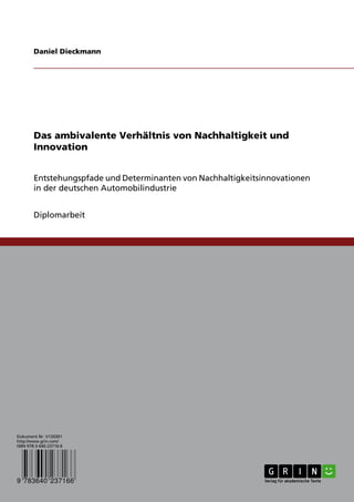 Daniel Dieckmann




        Das ambivalente Verhältnis von Nachhaltigkeit und
        Innovation


        Entstehungspfade und Determinanten von Nachhaltigkeitsinnovationen
        in der deutschen Automobilindustrie


        Diplomarbeit




Dokument Nr. V120301
http://www.grin.com/
ISBN 978-3-640-23716-6




9 783640 237166
 