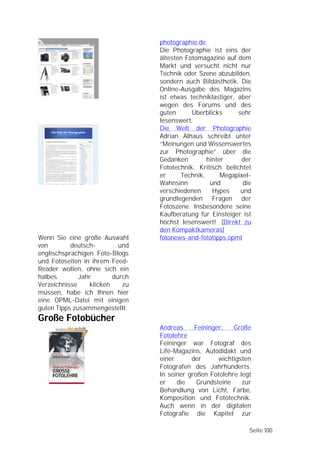photographie.de
                                 Die Photographie ist eins der
                                 ältesten Fotomagazine auf dem
                                 Markt und versucht nicht nur
                                 Technik oder Szene abzubilden,
                                 sondern auch Bildästhetik. Die
                                 Online-Ausgabe des Magazins
                                 ist etwas techniklastiger, aber
                                 wegen des Forums und des
                                 guten      Überblicks      sehr
                                 lesenswert.
                                 Die Welt der Photographie
                                 Adrian Alhaus schreibt unter
                                 “Meinungen und Wissenswertes
                                 zur Photographie” über die
                                 Gedanken        hinter      der
                                 Fototechnik. Kritisch belichtet
                                 er     Technik,      Megapixel-
                                 Wahnsinn         und         die
                                 verschiedenen     Hypes     und
                                 grundlegenden Fragen der
                                 Fotoszene. Insbesondere seine
                                 Kaufberatung für Einsteiger ist
                                 höchst lesenswert! (Direkt zu
                                 den Kompaktkameras)
Wenn Sie eine große Auswahl      fotonews-and-fototipps.opml
von        deutsch-        und
englischsprachigen Foto-Blogs
und Fotoseiten in ihrem Feed-
Reader wollen, ohne sich ein
halbes        Jahr       durch
Verzeichnisse    klicken    zu
müssen, habe ich Ihnen hier
eine OPML-Datei mit einigen
guten Tipps zusammengestellt.
Große Fotobücher
                                 Andreas     Feininger:   Große
                                 Fotolehre
                                 Feininger war Fotograf des
                                 Life-Magazins, Autodidakt und
                                 einer      der      wichtigsten
                                 Fotografen des Jahrhunderts.
                                 In seiner großen Fotolehre legt
                                 er    die    Grundsteine    zur
                                 Behandlung von Licht, Farbe,
                                 Komposition und Fototechnik.
                                 Auch wenn in der digitalen
                                 Fotografie die Kapitel zur

                                                                Seite 100
 