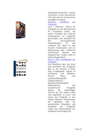 Dunkelkammertechnik nutzlos
erscheinen, ist der theoretische
Teil nach wie vor mit das beste
verfügbare Lehrbuch.
Marchesi:      Handbuch        der
Fotografie
Jost J. Marchesi, Dozent für
Fotografie an der Berufsschule
für Gestaltung Zürich, hat
neben Feininger das moderne
Standardwerk zur Fotografie
geschrieben. Das ebenfalls von
ihm             herausgebrachte
Photokollegium       ist       das
Lehrbuch der Wahl an den
meisten Fotoschulen, und die
Aufbereitung aller relevanten
Technischen      Themen       und
fotografischer Fragen sollte in
keinem Regal fehlen.
Anne H. Hoy: Enzyklopädie der
Fotografie
Den Überblick über die Arten
und Geschichte der Fotografie
gibt es am ehesten in Anne
Hoys Enzyklopädie. Kapitel zu
Architektur     und    Stillleben,
Porträt,       Reise-         und
Landschaftsfotografie,
Fotojournalismus,
Wissenschaftsfotografie,
Piktorialismus                und
künstlerischer        Fotografie
decken      die     notwendigen
Themen ab. Die Artikel selbst
sind angenehm zu lesen und
setzen die Fotografie in den
nötigen Rahmen. Insbesondere
der    Überblick     über      die
wesentlichen Fotografen und
Vordenker      der    Fotografie
rundet das Selbststudium der
Fotokunst hervorragend ab.




                                 Seite 101
 