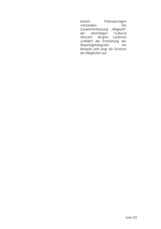 besten          Fotoreportagen
entstanden.                 Die
Zusammenfassung „Magnum”
der    ehemaligen     “Cultural
Director” Brigitte Lardinois
schildert die Entstehung der
Reportagefotografie         am
Beispiel und zeigt die Grenzen
des Möglichen auf.




                              Seite 103
 