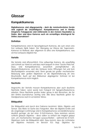 Glossar
Kompaktkameras
Digitalkameras sind allgegenwärtig - doch die meistverbreiteten Geräte
sind zugleich die Unauffälligsten. Kompaktkameras und in Handys
integrierte Fotoapparate sind mittlerweile in den meisten Haushalten zu
finden. Aber sind diese Kameras auch ein vernünftiges Arbeitsgerät für
Online-Journalisten?

Definition

Kompaktkameras sind im Sprachgebrauch Kameras, die zum einen eine
fest verbaute Optik haben. Der Übergang zur Klasse der Superzoom-
Kameras ist fließend, aber allgemein ist alles eine Kompaktkamera, was
ein fest verbautes Objektiv hat.

Vorteile

Die Vorteile sind offensichtlich: Eine vollwertige Kamera, die unauffällig
und schnell zur Hand ist und dazu noch bequem in einer Tasche Platz hat.
Dazu    sind    Kompaktkameras        wesentlich    unempfindlicher   als
Spiegelreflexkameras, weil das Gehäuse keine Öffnungen hat und kein
Wechselobjektiv verwendet wird. Denn gerade bei großer mechanischer
Belastung oder großen Objektiven ist die Objektivhalterung oft eine
Bruchstelle. Auch auf den Bildsensor abgelagerter Schmutz ist bei
Kompaktkameras nicht möglich.

Nachteile

Angesichts der Vorteile müssen Kompaktkameras aber auch deutliche
Nachteile haben, sonst würde kein Fotograf mit Spiegelreflexkameras
arbeiten. Diese Nachteile greifen leider genau in den Bereichen, die für
den Online-Journalismus wichtig sind. Alle diese Nachteile gelten für
Handykameras noch in verstärkter Weise.

Bildqualität

Die Bildqualität wird durch drei Faktoren bestimmt: Motiv, Objektiv und
Sensor. Das Motiv ist Sache des Fotografen. Aber die Objektiv-Größe und
die eingefangen Lichtmenge sind in Kompaktkameras verständlicherweise
deutlich geringer als bei einer D-SLR-Kamera. Dazu kommen extrem
schlicht gebaute Objektive - diese sollen so einfach wie möglich gebaut
sein, um mechanisches Versagen auszuschließen - während bei D-SLR-
Objektiven mehr die Bildqualität zählt. Dazu kommt, dass die Lichtstärke
der Objektive meistens im Bereich f3,5 liegt. Objektive für

                                                                         Seite 104
 