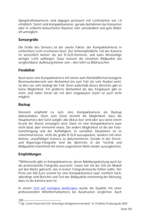 Spiegelreflexkameras sind dagegen preiswert mit Lichtstärken von 1,4
erhältlich. Somit sind Kompaktkameras gerade Aufnahmen bei Konzerten
oder in schlecht beleuchteten Räumen sehr umständlich und gute Bilder
oft unmöglich.

Sensorgröße

Die Größe des Sensors ist der zweite Faktor, der Kompaktkameras in
schlechtem Licht erscheinen lässt. Der lichtempfindliche Teil der Kamera
ist wesentlich kleiner als bei D-SLR-Kameras, und kann demzufolge
weniger Licht auffangen. Dazu müssen die einzelnen Bildpunkte bei
vergleichbarer Auflösung kleiner sein - dies führt zu Bildrauschen.

Flexibilität

Auch wenn eine Kompaktkamera mit einem aufs Kleinbildformat bezogene
Brennweitenbereich vom Weitwinkel bis zum Tele als sehr flexibel wirkt,
ist dies nur sehr bedingt der Fall. Denn außerhalb dieses Bereichs gibt es
keine Möglichkeit. Ein größeres Weitwinkel als das Eingebaute gibt es
nicht, und näher heran als mit dem eingebauten Zoom ist auch nicht
möglich.

Backup

Dennoch empfiehlt es sich, eine Kompaktkamera als Backup
dabeizuhaben. Denn zum Einen besteht die Möglichkeit, dass die
Hauptkamera den Geist aufgibt, alle Akkus leer sind oder aus sonst einem
Grund der Dienst verweigert wird. Dann ist eine Kompaktkamera zwar
nicht ideal, aber immerhin etwas. Die andere Möglichkeit ist die der Foto-
Genehmigung und der Auffälligkeit. In sensiblen Situationen ist es
manchmal besser, nicht die große D-SLR auszupacken, sondern mit einer
kleinen, unauffälligen Kamera zu dokumentieren. Gerade in der Street-
und Reportage-Fotografie sind die Abstriche in der Technik und
Bildqualität manchmal mit einem ungestörten Motiv wieder auszugleichen.

Empfehlungen
26
 Mittlerweile gibt es Kompaktkameras, deren Abbildungsleistung auch für
die professionelle Fotografie ausreicht. Canon hat mit der G10 ein Modell
auf den Markt gebracht, das in keiner Fotografentasche fehlen sollte. Der
Preis von 450 Euro scheint für eine Kompaktkamera zwar reichlich hoch,
allerdings sind Berichte und Test der Bildqualität einstimmig der Meinung,
dass es die Kamera wert ist.

In einem Test auf lumiopus landscapes wurde die Qualität mit einer
professionellen Mittelformatkamera bei Ausdrucken verglichen. Auch

105
26
     Vgl. Canon Powershot G10: Vielseitiges Bridgekameramodell. In: Profifoto Productguide 2009

                                                                                         Seite 105
 