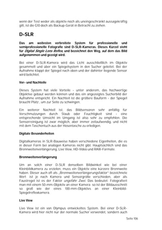 wenn der Test weder als objektiv noch als uneingeschränkt aussagekräftig
gilt, ist die G10 doch als Backup-Gerät in Betracht zu ziehen.

D-SLR
Das am weitesten verbreitete System für professionelle und
semiprofessionelle Fotografie sind D-SLR-Kameras. Dieses Kürzel steht
für Digital Single Lens Reflex, und bezeichnet den Weg, auf dem das Bild
aufgenommen und gezeigt wird.

Bei einer D-SLR-Kamera wird das Licht ausschließlich im Objektiv
gesammelt und über ein Spiegelsystem in den Sucher geleitet. Bei der
Aufnahme klappt der Spiegel nach oben und der dahinter liegende Sensor
wird belichtet.

Vor- und Nachteile

Dieses System hat viele Vorteile - unter anderem, das hochwertige
Objektive gebaut werden können und das ein angezeigtes Sucherbild der
Aufnahme entspricht. Ein Nachteil ist die größere Bauform - der Spiegel
braucht Platz , um zur Seite zu schwingen.

Ein weiterer Nachteil ist, das Bildsensoren sehr anfällig für
Verschmutzungen durch Staub oder Feuchtigkeit sind - eine
entsprechende Umsicht im Umgang ist also sehr zu empfehlen. Die
Sensorreinigung ist zwar möglich, aber immer zeitaufwendig, und nicht
mit dem Taschentuch aus der Hosentasche zu erledigen.

Digitale Besonderheiten

Digitalkameras in SLR-Bauweise haben verschiedene Eigenheiten, die es
in dieser Form bei analogen Kameras nicht gibt. Hauptsächlich sind das
Brennweitenverlängerung, Live View, HD-Video und RAW-Formate.

Brennweitenverlängerung

Um an solch einer D-SLR denselben Bildwinkel wie bei einer
Kleinbildkamera zu erzielen, muss ein Objektiv eine kürzere Brennweite
haben. Dieser auch oft als „Brennweitenverlängerungsfaktor” bezeichnete
Wert ist je nach Kamera und Sensorgröße verschieden, aber als
Faustregel ist es der Faktor ungefähr Zwei. Das bedeutet: Fotografiert
man mit einem 50-mm-Objektiv an einer Kamera so ist der Bildausschnitt
so groß wie der eines 100-mm-Objektivs an einer Kleinbild-
Spiegelreflexkamera.

Live View

Live View ist ein von Olympus entwickeltes System. Bei einer D-SLR-
Kamera wird hier nicht nur der normale Sucher verwendet, sondern auch
                                                                       Seite 106
 