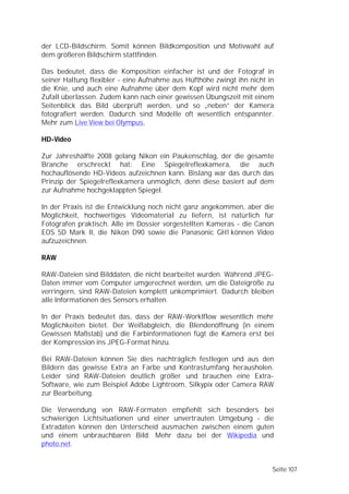 der LCD-Bildschirm. Somit können Bildkomposition und Motivwahl auf
dem größeren Bildschirm stattfinden.

Das bedeutet, dass die Komposition einfacher ist und der Fotograf in
seiner Haltung flexibler - eine Aufnahme aus Hüfthöhe zwingt ihn nicht in
die Knie, und auch eine Aufnahme über dem Kopf wird nicht mehr dem
Zufall überlassen. Zudem kann nach einer gewissen Übungszeit mit einem
Seitenblick das Bild überprüft werden, und so „neben” der Kamera
fotografiert werden. Dadurch sind Modelle oft wesentlich entspannter.
Mehr zum Live View bei Olympus.

HD-Video

Zur Jahreshälfte 2008 gelang Nikon ein Paukenschlag, der die gesamte
Branche erschreckt hat: Eine Spiegelreflexkamera, die auch
hochauflösende HD-Videos aufzeichnen kann. Bislang war das durch das
Prinzip der Spiegelreflexkamera unmöglich, denn diese basiert auf dem
zur Aufnahme hochgeklappten Spiegel.

In der Praxis ist die Entwicklung noch nicht ganz angekommen, aber die
Möglichkeit, hochwertiges Videomaterial zu liefern, ist natürlich für
Fotografen praktisch. Alle im Dossier vorgestellten Kameras - die Canon
EOS 5D Mark II, die Nikon D90 sowie die Panasonic GH1 können Video
aufzuzeichnen.

RAW

RAW-Dateien sind Bilddaten, die nicht bearbeitet wurden. Während JPEG-
Daten immer vom Computer umgerechnet werden, um die Dateigröße zu
verringern, sind RAW-Dateien komplett unkomprimiert. Dadurch bleiben
alle Informationen des Sensors erhalten.

In der Praxis bedeutet das, dass der RAW-Worklflow wesentlich mehr
Möglichkeiten bietet. Der Weißabgleich, die Blendenöffnung (in einem
Gewissen Maßstab) und die Farbinformationen fügt die Kamera erst bei
der Kompression ins JPEG-Format hinzu.

Bei RAW-Dateien können Sie dies nachträglich festlegen und aus den
Bildern das gewisse Extra an Farbe und Kontrastumfang herausholen.
Leider sind RAW-Dateien deutlich größer und brauchen eine Extra-
Software, wie zum Beispiel Adobe Lightroom, Silkypix oder Camera RAW
zur Bearbeitung.

Die Verwendung von RAW-Formaten empfiehlt sich besonders bei
schwierigen Lichtsituationen und einer unvertrauten Umgebung - die
Extradaten können den Unterscheid ausmachen zwischen einem guten
und einem unbrauchbaren Bild. Mehr dazu bei der Wikipedia und
photo.net.


                                                                        Seite 107
 