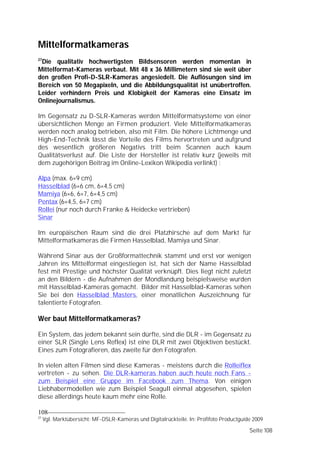 Mittelformatkameras
27
 Die qualitativ hochwertigsten Bildsensoren werden momentan in
Mittelformat-Kameras verbaut. Mit 48 x 36 Millimetern sind sie weit über
den großen Profi-D-SLR-Kameras angesiedelt. Die Auflösungen sind im
Bereich von 50 Megapixeln, und die Abbildungsqualität ist unübertroffen.
Leider verhindern Preis und Klobigkeit der Kameras eine Einsatz im
Onlinejournalismus.

Im Gegensatz zu D-SLR-Kameras werden Mittelformatsysteme von einer
übersichtlichen Menge an Firmen produziert. Viele Mittelformatkameras
werden noch analog betrieben, also mit Film. Die höhere Lichtmenge und
High-End-Technik lässt die Vorteile des Films hervortreten und aufgrund
des wesentlich größeren Negativs tritt beim Scannen auch kaum
Qualitätsverlust auf. Die Liste der Hersteller ist relativ kurz (jeweils mit
dem zugehörigen Beitrag im Online-Lexikon Wikipedia verlinkt) :

Alpa (max. 6×9 cm)
Hasselblad (6×6 cm, 6×4,5 cm)
Mamiya (6×6, 6×7, 6×4,5 cm)
Pentax (6×4,5, 6×7 cm)
Rollei (nur noch durch Franke & Heidecke vertrieben)
Sinar

Im europäischen Raum sind die drei Platzhirsche auf dem Markt für
Mittelformatkameras die Firmen Hasselblad, Mamiya und Sinar.

Während Sinar aus der Großformattechnik stammt und erst vor wenigen
Jahren ins Mittelformat eingestiegen ist, hat sich der Name Hasselblad
fest mit Prestige und höchster Qualität verknüpft. Dies liegt nicht zuletzt
an den Bildern - die Aufnahmen der Mondlandung beispielsweise wurden
mit Hasselblad-Kameras gemacht. Bilder mit Hasselblad-Kameras sehen
Sie bei den Hasselblad Masters, einer monatlichen Auszeichnung für
talentierte Fotografen.

Wer baut Mittelformatkameras?

Ein System, das jedem bekannt sein dürfte, sind die DLR - im Gegensatz zu
einer SLR (Single Lens Reflex) ist eine DLR mit zwei Objektiven bestückt.
Eines zum Fotografieren, das zweite für den Fotografen.

In vielen alten Filmen sind diese Kameras - meistens durch die Rolleiflex
vertreten - zu sehen. Die DLR-kameras haben auch heute noch Fans -
zum Beispiel eine Gruppe im Facebook zum Thema. Von einigen
Liebhabermodellen wie zum Beispiel Seagull einmal abgesehen, spielen
diese allerdings heute kaum mehr eine Rolle.

108
27
     Vgl. Marktübersicht: MF-DSLR-Kameras und Digitalrückteile. In: Profifoto Productguide 2009

                                                                                         Seite 108
 