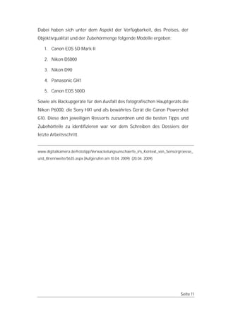 Dabei haben sich unter dem Aspekt der Verfügbarkeit, des Preises, der
Objektivqualität und der Zubehörmenge folgende Modelle ergeben:

   1. Canon EOS 5D Mark II

   2. Nikon D5000

   3. Nikon D90

   4. Panasonic GH1

   5. Canon EOS 500D

Sowie als Backupgeräte für den Ausfall des fotografischen Hauptgeräts die
Nikon P6000, die Sony HX1 und als bewährtes Gerät die Canon Powershot
G10. Diese den jeweiligen Ressorts zuzuordnen und die besten Tipps und
Zubehörteile zu identifizieren war vor dem Schreiben des Dossiers der
letzte Arbeitsschritt.


www.digitalkamera.de/Fototipp/Verwackelungsunschaerfe_im_Kontext_von_Sensorgroesse_
und_Brennweite/5635.aspx (Aufgerufen am 10.04. 2009) (20.04. 2009)




                                                                            Seite 11
 