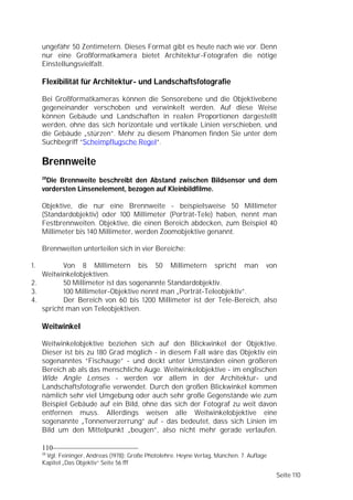 ungefähr 50 Zentimetern. Dieses Format gibt es heute nach wie vor. Denn
     nur eine Großformatkamera bietet Architektur-Fotografen die nötige
     Einstellungsvielfalt.

     Flexibilität für Architektur- und Landschaftsfotografie

     Bei Großformatkameras können die Sensorebene und die Objektivebene
     gegeneinander verschoben und verwinkelt werden. Auf diese Weise
     können Gebäude und Landschaften in realen Proportionen dargestellt
     werden, ohne das sich horizontale und vertikale Linien verschieben, und
     die Gebäude „stürzen”. Mehr zu diesem Phänomen finden Sie unter dem
     Suchbegriff “Scheimpflugsche Regel“.

     Brennweite
     28
      Die Brennweite beschreibt den Abstand zwischen Bildsensor und dem
     vordersten Linsenelement, bezogen auf Kleinbildfilme.

     Objektive, die nur eine Brennweite - beispielsweise 50 Millimeter
     (Standardobjektiv) oder 100 Millimeter (Porträt-Tele) haben, nennt man
     Festbrennweiten. Objektive, die einen Bereich abdecken, zum Beispiel 40
     Millimeter bis 140 Millimeter, werden Zoomobjektive genannt.

     Brennweiten unterteilen sich in vier Bereiche:

1.        Von 8 Millimetern bis 50 Millimetern spricht man von
   Weitwinkelobjektiven.
2.        50 Millimeter ist das sogenannte Standardobjektiv.
3.        100 Millimeter-Objektive nennt man „Porträt-Teleobjektiv”.
4.        Der Bereich von 60 bis 1200 Millimeter ist der Tele-Bereich, also
   spricht man von Teleobjektiven.

     Weitwinkel

     Weitwinkelobjektive beziehen sich auf den Blickwinkel der Objektive.
     Dieser ist bis zu 180 Grad möglich - in diesem Fall wäre das Objektiv ein
     sogenanntes “Fischauge” - und deckt unter Umständen einen größeren
     Bereich ab als das menschliche Auge. Weitwinkelobjektive - im englischen
     Wide Angle Lenses - werden vor allem in der Architektur- und
     Landschaftsfotografie verwendet. Durch den großen Blickwinkel kommen
     nämlich sehr viel Umgebung oder auch sehr große Gegenstände wie zum
     Beispiel Gebäude auf ein Bild, ohne das sich der Fotograf zu weit davon
     entfernen muss. Allerdings weisen alle Weitwinkelobjektive eine
     sogenannte „Tonnenverzerrung” auf - das bedeutet, dass sich Linien im
     Bild um den Mittelpunkt „beugen”, also nicht mehr gerade verlaufen.

     110
     28
      Vgl. Feininger, Andreas (1978): Große Photolehre. Heyne Verlag, München. 7. Auflage
     Kapitel „Das Objektiv“ Seite 56 fff

                                                                                            Seite 110
 