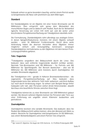 Gebäude wirken so gerne besonders bauchig, und bei einem Porträt würde
so beispielsweise die Nase sehr prominent aus dem Bild ragen.

Standard

Ein Standardobjektiv ist ein Objektiv mit einer festen Brennweite von 50
Millimetern. Dies entspricht sehr genau dem Blickwinkel des
menschlichen Auges und ist dadurch sehr flexibel. Auch die für Weitwinkel
typische Verzerrung von Linien tritt nicht auf, und die weiter unten
beschriebene Perspektivenverflachung von Teleobjektiven ebenfalls nicht.

Die Formulierung „Standardobjektiv rührt allerdings aus analogen Zeiten,
in denen Spiegelreflexkameras meistens mit einem Objektiv verkauft
wurden - einer 50 Millimeter Festbrennweite. Durch diese weite
Verbreitung haben die diversen Hersteller diese Objektive immer
möglichst   einfach    und   leistungsfähig     konstruiert,  weswegen
Standardobjektive normalerweise zu den Objektiven mit dem besten Preis-
Leistungsverhältnis gehören.

Tele / Supertele
29
 Teleobjektive vergrößern den Bildausschnitt durch die Linse. Das
bedeutet, dass weit entfernte Gegenstände deutlich sichtbar werden.
Normale Tele-Brennweiten sind 100 Millimeter - für Porträts und 300
Millimeter für Sportfotografie. Der Bereich dazwischen - also von 60
Millimeter bis 300 Millimeter wird meistens durch Zoomobjektive mit
variabler Brennweite abgedeckt.

Bei Teleobjektiven tritt - gerade in höheren Brennweitenbereichen - die
sogenannte Perspektivenverflachung auf. Dies bedeutet, dass
Gegenstände keine klar definierte Tiefe mehr aufweisen, und ihren Aufbau
nur noch durch Verdeckung zeigen. So wirken zum Beispiel Berge hinter
Gebäuden sehr nah, oder Personen stehen direkt hintereinander, obwohl
durchaus eine beachtliche Strecke zwischen ihnen liegt.

Teleobjektive können bis zu einer Brennweite von 1200 Millimetern gebaut
werden. Bei diesem seltenen Objektiv können Sie Personen oder Tiere aus
einer Entfernung von ungefähr einem Kilometer beobachten und
porträtieren.

Zoomobjektive

Zoomobjektive besitzen eine variable Brennweite. Das bedeutet, dass Sie
flexibel den Bildausschnitt wählen können, ohne den Abstand vom Motiv zu
ändern. Bereiche für Zoomobjektive sind beispielsweise 24-105 Millimeter,
was einem Weitwinkelobjektiv und einem Porträt-Tele entspricht.

111
29
     Vgl. Canon EF-Objektive: Die Augen der EOS-Kameras. In: Profifoto Productguide 2009

                                                                                           Seite 111
 