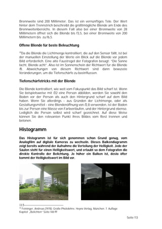 Brennweite sind 200 Millimeter. Das ist ein vernünftiges Tele. Der Wert
hinter dem Trennstrich beschreibt die größtmögliche Blende am Ende des
Brennweitenbereichs. In diesem Fall also bei einer Brennweite von 28
Millimetern öffnet sich die Blende bis f3,5, bei einer Brennweite von 200
Millimetern bis zu f6,5.

Offene Blende für beste Beleuchtung
30
  Da die Blende die Lichtmenge kontrolliert, die auf den Sensor fällt, ist bei
der manuellen Einstellung der Werte ein Blick auf die Blende vor jedem
Bild erforderlich. Eine alte Faustregel der Fotografen besagt: “Die Sonne
lacht, Blende acht”. Also ist im Sonnenschein der Richtwert für die Blende
f8. Abweichungen von diesem Richtwert sind dann bewusste
Veränderungen, um die Tiefenschärfe zu beeinflussen.

Tiefenschärfetricks mit der Blende

Die Blende kontrolliert, wie weit vom Fokuspunkt das Bild scharf ist. Wenn
Sie beispielsweise mit f22 eine Person abbilden, werden Sie sowohl den
Boden vor der Person als auch den Hintergrund scharf auf dem Bild
haben. Wenn Sie allerdings - aus Gründen der Lichtmenge, oder als
Gestaltungsmittel - eine Blendenöffnung von f2,8 verwenden, ist der Boden
bis zur Person eine Masse von Farbverläufen, und der Hintergrund ebenso.
Lediglich die Person selbst wird scharf gezeichnet. Auf diese Weise
können Sie den relevanten Punkt ihres Bildes vom Rest trennen und
betonen.

Histogramm
Das Histogramm ist für sich genommen schon Grund genug, vom
Analogfilm auf digitale Kameras zu wechseln. Dieses Balkendiagramm
zeigt bereits während der Aufnahme die Verteilung der Helligkeit. Jede der
Säulen steht für einen Helligkeitswert, und erlaubt so dem Fotografen die
direkte Kontrolle der Belichtung. Je höher ein Balken ist, desto öfter
kommt der Helligkeitswert im Bild vor.




113
30
 Feininger, Andreas (1978): Große Photolehre. Heyne Verlag, München. 7. Auflage
Kapitel „Belichten“ Seite 148 fff

                                                                                  Seite 113
 