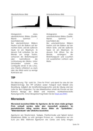 Überbelichtetes Bild                      Unterbelichtetes Bild




Histogramm                 eines          Histogramm                eines
überbelichteten Bildes (Quelle:           unterbelichteten Bildes (Quelle:
Martin         Gommel          /          Martin         Gommel          /
kwerfeldein.de)                           kwerfeldein.de)
Bei überbelichteten Bildern               Bei unterbelichteten Bildern
häufen sich die Balken auf der            häufen sich die Balken auf der
rechten Seite, und die äußerste           linken Seite, und die äußerste
Säule ist am Maximum. In                  Säule ist am Maximum. In
diesem Fall schließen Sie die             diesem Fall öffnen Sie die
Blende um einige Stufen,                  Blende,      verlängern      die
verkürzen die Belichtungszeit             Belichtungszeit und Leuchten
oder      kontrollieren      die          mit zusätzlichen Lichtern aufs
Lichtsetzung des Motivs. Unter            Motiv.
Umständen       scheint     eine
Lichtquelle direkt in die Linse,
eine Fläche reflektiert zu stark
oder das Motiv weist zu wenige
Kontraste auf.

TfP
Die Abkürzung “Tfp” steht für „Time for Print” und damit für eine Art der
Modell-Verträge. Bei TfP erhalten weder Fotograf noch Modell eine
Bezahlung, lediglich die Veröffentlichungsrechte und die Übung sind der
Lohn für den Fotografen. Für das Modellstehen erhält die Person vor der
Kamera Abzüge der Bilder und meistens nichtkommerzielle
Nutzungsrechte. Einen Beispielvertrag finden Sie bei Stack.de (PDF)

Microstock
Microstock bezeichnet Bilder für Agenturen, die für einen relativ geringen
Preis verkauft werden, dafür aber massenhaft produziert. Im
journalistischen Alltag werden dieses Bilder als “Symbolfotos”,
“Bilderdatenbank” oder ähnliches bezeichnet.

Agenturen wie Shutterstock, Sodapix, Panthermedia und Splash bieten
Redaktionen Bilder zu sehr geringen Preisen an - stellenweise nur ein
Euro pro Bild. Während Agenturen wie Corbis und Getty Images

                                                                         Seite 114
 
