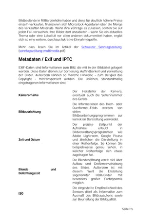 Bildbestände in Milliardenhöhe haben und diese für deutlich höhere Preise
einzeln verkaufen, finanzieren sich Microstock-Agenturen über die Menge
des verkauften Materials. Wenn ihre Verträge es zulassen, sollten Sie auf
jeden Fall versuchen, ihre Bilder dort anzubieten - wenn Sie ein aktuelles
Thema oder eine Lokalität vor allen anderen dokumentiert haben, ergibt
sich so eine weitere, durchaus lukrative Einnahmequelle.

Mehr dazu lesen Sie im Artikel der Schweizer Sonntagszeitung.
(sonntagszeitung-multimedia.pdf)

Metadaten / Exif und IPTC
EXIF-Daten sind Informationen zum Bild, die mit in der Bilddatei gelagert
werden. Diese Daten dienen zur Sortierung, Auffindbarkeit und Verwaltung
der Bilder. Außerdem können so manche Hinweise - zum Beispiel das
Copyright - mittransportiert werden. Die üblichen, standardmäßig
eingetragenen Informationen sind:

                                      Der   Hersteller   der   Kamera,
Kameramarke                           eventuell auch die Seriennummer
                                      des Geräts.
                                      Die Informationen des Hoch- oder
                                      Querformat-Felds     werden   von
Bildausrichtung                       vielen
                                      Bildbearbeitungsprogrammen zur
                                      korrekten Darstellung verwendet.
                                      Der     präzise   Zeitpunkt  der
                                      Aufnahme         erlaubt      in
                                      Bildverwaltungsprogrammen    wie
                                      Adobe Lightroom, Google Picasa
Zeit und Datum                        und ähnlichen die Darstellung in
                                      einer Reihenfolge. So können Sie
                                      beispielsweise genau sehen, in
                                      welcher Reihenfolge sich etwas
                                      zugetragen hat.
                                      Die Blendenöffnung verrät viel über
                                      Aufbau und Größeneinschätzung
                                      des Bildes. Außerdem ist mit
Blende                und
                                      diesem    Wert   die    Erstellung
Belichtungszeit
                                      sogenannter    HDR-Bilder       mit
                                      besonders großer Farbdynamik
                                      möglich.
                                      Die eingestellte Empfindlichkeit des
                                      Sensors dient als Information zum
ISO
                                      Ausmaß des Bildrauschens sowie
                                      zur Beurteilung der Bildqualität.


                                                                         Seite 115
 