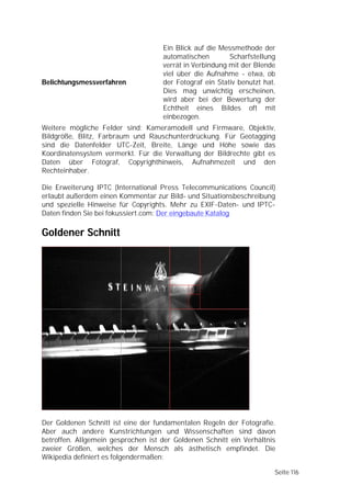 Ein Blick auf die Messmethode der
                                    automatischen        Scharfstellung
                                    verrät in Verbindung mit der Blende
                                    viel über die Aufnahme - etwa, ob
Belichtungsmessverfahren            der Fotograf ein Stativ benutzt hat.
                                    Dies mag unwichtig erscheinen,
                                    wird aber bei der Bewertung der
                                    Echtheit eines Bildes oft mit
                                    einbezogen.
Weitere mögliche Felder sind: Kameramodell und Firmware, Objektiv,
Bildgröße, Blitz, Farbraum und Rauschunterdrückung. Für Geotagging
sind die Datenfelder UTC-Zeit, Breite, Länge und Höhe sowie das
Koordinatensystem vermerkt. Für die Verwaltung der Bildrechte gibt es
Daten über Fotograf, Copyrighthinweis, Aufnahmezeit und den
Rechteinhaber.

Die Erweiterung IPTC (International Press Telecommunications Council)
erlaubt außerdem einen Kommentar zur Bild- und Situationsbeschreibung
und spezielle Hinweise für Copyrights. Mehr zu EXIF-Daten- und IPTC-
Daten finden Sie bei fokussiert.com: Der eingebaute Katalog

Goldener Schnitt




Der Goldenen Schnitt ist eine der fundamentalen Regeln der Fotografie.
Aber auch andere Kunstrichtungen und Wissenschaften sind davon
betroffen. Allgemein gesprochen ist der Goldenen Schnitt ein Verhältnis
zweier Größen, welches der Mensch als ästhetisch empfindet. Die
Wikipedia definiert es folgendermaßen:

                                                                       Seite 116
 