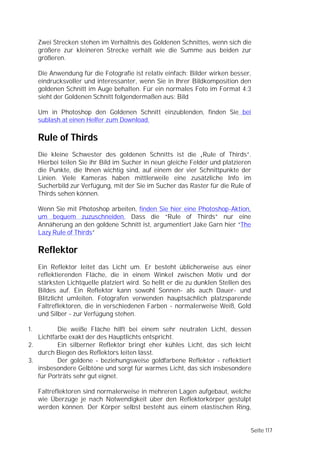 Zwei Strecken stehen im Verhältnis des Goldenen Schnittes, wenn sich die
     größere zur kleineren Strecke verhält wie die Summe aus beiden zur
     größeren.

     Die Anwendung für die Fotografie ist relativ einfach: Bilder wirken besser,
     eindrucksvoller und interessanter, wenn Sie in Ihrer Bildkomposition den
     goldenen Schnitt im Auge behalten. Für ein normales Foto im Format 4:3
     sieht der Goldenen Schnitt folgendermaßen aus: Bild

     Um in Photoshop den Goldenen Schnitt einzublenden, finden Sie bei
     sublash.at einen Helfer zum Download.

     Rule of Thirds
     Die kleine Schwester des goldenen Schnitts ist die „Rule of Thirds”.
     Hierbei teilen Sie ihr Bild im Sucher in neun gleiche Felder und platzieren
     die Punkte, die Ihnen wichtig sind, auf einem der vier Schnittpunkte der
     Linien. Viele Kameras haben mittlerweile eine zusätzliche Info im
     Sucherbild zur Verfügung, mit der Sie im Sucher das Raster für die Rule of
     Thirds sehen können.

     Wenn Sie mit Photoshop arbeiten, finden Sie hier eine Photoshop-Aktion,
     um bequem zuzuschneiden. Dass die “Rule of Thirds” nur eine
     Annäherung an den goldene Schnitt ist, argumentiert Jake Garn hier “The
     Lazy Rule of Thirds”

     Reflektor
     Ein Reflektor leitet das Licht um. Er besteht üblicherweise aus einer
     reflektierenden Fläche, die in einem Winkel zwischen Motiv und der
     stärksten Lichtquelle platziert wird. So hellt er die zu dunklen Stellen des
     Bildes auf. Ein Reflektor kann sowohl Sonnen- als auch Dauer- und
     Blitzlicht umleiten. Fotografen verwenden hauptsächlich platzsparende
     Faltreflektoren, die in verschiedenen Farben - normalerweise Weiß, Gold
     und Silber - zur Verfügung stehen.

1.        Die weiße Fläche hilft bei einem sehr neutralen Licht, dessen
   Lichtfarbe exakt der des Hauptlichts entspricht.
2.        Ein silberner Reflektor bringt eher kühles Licht, das sich leicht
   durch Biegen des Reflektors leiten lässt.
3.        Der goldene - beziehungsweise goldfarbene Reflektor - reflektiert
   insbesondere Gelbtöne und sorgt für warmes Licht, das sich insbesondere
   für Porträts sehr gut eignet.

     Faltreflektoren sind normalerweise in mehreren Lagen aufgebaut, welche
     wie Überzüge je nach Notwendigkeit über den Reflektorkörper gestülpt
     werden können. Der Körper selbst besteht aus einem elastischen Ring,


                                                                                Seite 117
 