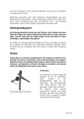 der beim Transport in sich selbst geschlungen wird und so in handliche
Transporttaschen passt.

Allerdings verwenden auch viele Fotografen Styroporplatten aus dem
Baumarkt oder Bastelladen - diese sind günstig, stabil und vor allem sehr
leicht. Denn: Prinzipiell kann alles ein Reflektor sein - zum Beispiel
Hauswände, Decken, helle Tapeten, Stellwände und vieles mehr.

Hintergrundsystem
Ein Hintergrundsystem besteht aus zwei Stativen, einer Stange und einem
Stoff oder Pappe. Die Stange verbindet die beiden Stative in einer gewissen
Höhe, und der Stoff oder die Pappe hängen herab und bilden so einen
einfarbigen, regelmäßigen Hintergrund.

Bei Stoffen ist zwischen Wand und Boden ein Knick, bei Pappe wird durch
die Festigkeit des Materials eine sogenannte Hohlkehle gebildet. Diese
erscheint auf der Fotografie dann als uniforme Fläche ohne markante
Punkte.

Stative
Stative gibt es in mehreren Größenklassen. Die Funktion ist jedoch immer
dieselbe: Die Kamera festzuhalten, und so Verwackelungen zu verringern.
Außerdem wird so der Bildausschnitt statisch, und Sie können die Kamera
verlassen, um Requisiten, Licht oder Sonstiges zu verändern, und müssen
danach den Bildwinkel nicht mehr erneut suchen.

                                        Tischstative

                                        Ein Tischstativ ist klein, billig und
                                        lediglich 10 bis 20 Zentimeter
                                        hoch.       Gerade       in       der
                                        Studiofotografie oder in der
                                        Reportage- und Reisefotografie
                                        sind diese kleinen und sehr
                                        günstigen Helfer gern gesehen -
                                        die     Kamera      kann      gerade
Pedco Ultrapod II Tischstativ           ausgerichtet werden und lange
                                        belichten, aber das Stativ selbst ist
                                        so klein, das es bequem in jedem
                                        Foto-Rucksack Platz findet.




                                                                            Seite 118
 