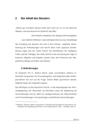 2         Der Inhalt des Dossiers


„Alleine gut schreiben können heißt noch nicht viel. Es ist ein optisches
Medium, und man braucht ein Gefühl für das Bild.“

                         Ulrich Booms, Redakteur des Spiegel–Internetangebots

            (aus Gabriele Hoffacker: www.onlinejournalismus.org / Ausbildung)

Die Erstellung des Dossiers hat sich in drei Schritte aufgeteilt: Identi-
fizierung der Anforderungen und warum diese nicht ungesetzt werden.
Daraus ergibt sich der zweite Schritt: Die Identifikation der häufigsten
Fehler und der Fototipps. Der dritte Schritt ist die Umsetzung der Tipps in
Kameras, Objektive und Zubehör, jeweils unter den Prämissen des foto-
grafischen Alltags von Online-Journalisten.


          2.1 Anforderungen

Im Gespräch mit Fr. Andrea Diener sowie verschiedene anderen in-
formellen Gesprächen mit Pressefotografen und fotografierenden Online-
journalisten hat sich auf die Frage, welche Bilder geschossen werden,
folgende Sujets der Fotografie ergeben:

Das Wichtigste ist das klassische Porträt, in den Ausprägungen der Inter-
viewbegleitung, der Illustration von Berichten sowie der Begleitung von
Veranstaltungen und vor allem im Lokaljournalismus der Dokumentation
von Preisverleihungen, Versammlungen und ähnlichen Veranstaltungen6.


6
    Hoffacker, Gabriele: Online-Journalismus. Schreiben und Gestalten für das Internet. Ein
     Handbuch für Ausbildung und Praxis. List Verlag, München, 2001. 2. Auflage, Seite 112




                                                                                      Seite 12
 