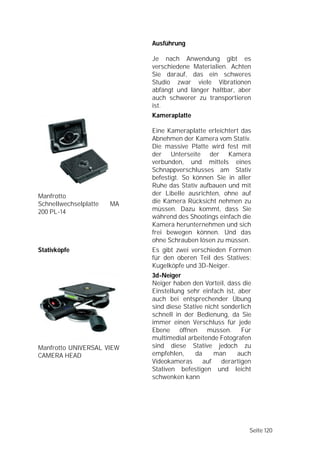 Ausführung

                            Je nach Anwendung gibt es
                            verschiedene Materialien. Achten
                            Sie darauf, das ein schweres
                            Studio zwar viele Vibrationen
                            abfängt und länger haltbar, aber
                            auch schwerer zu transportieren
                            ist.
                            Kameraplatte

                            Eine Kameraplatte erleichtert das
                            Abnehmen der Kamera vom Stativ.
                            Die massive Platte wird fest mit
                            der Unterseite der Kamera
                            verbunden, und mittels eines
                            Schnappverschlusses am Stativ
                            befestigt. So können Sie in aller
                            Ruhe das Stativ aufbauen und mit
Manfrotto                   der Libelle ausrichten, ohne auf
Schnellwechselplatte   MA   die Kamera Rücksicht nehmen zu
200 PL-14                   müssen. Dazu kommt, dass Sie
                            während des Shootings einfach die
                            Kamera herunternehmen und sich
                            frei bewegen können. Und das
                            ohne Schrauben lösen zu müssen.
Stativköpfe                 Es gibt zwei verschieden Formen
                            für den oberen Teil des Statives:
                            Kugelköpfe und 3D-Neiger.
                            3d-Neiger
                            Neiger haben den Vorteil, dass die
                            Einstellung sehr einfach ist, aber
                            auch bei entsprechender Übung
                            sind diese Stative nicht sonderlich
                            schnell in der Bedienung, da Sie
                            immer einen Verschluss für jede
                            Ebene öffnen        müssen. Für
                            multimedial arbeitende Fotografen
Manfrotto UNIVERSAL VIEW    sind diese Stative jedoch zu
CAMERA HEAD                 empfehlen,     da     man     auch
                            Videokameras      auf    derartigen
                            Stativen befestigen und leicht
                            schwenken kann




                                                              Seite 120
 