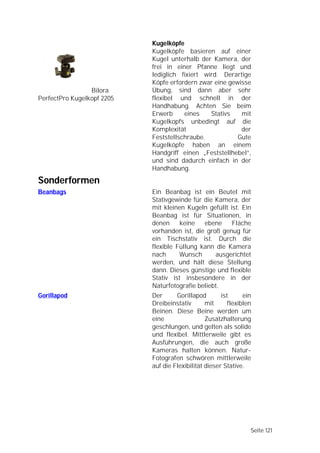 Kugelköpfe
                            Kugelköpfe basieren auf einer
                            Kugel unterhalb der Kamera, der
                            frei in einer Pfanne liegt und
                            lediglich fixiert wird. Derartige
                            Köpfe erfordern zwar eine gewisse
                 Bilora     Übung, sind dann aber sehr
PerfectPro Kugelkopf 2205   flexibel und schnell in der
                            Handhabung. Achten Sie beim
                            Erwerb     eines    Stativs   mit
                            Kugelkopfs unbedingt auf die
                            Komplexität                   der
                            Feststellschraube.           Gute
                            Kugelköpfe haben an einem
                            Handgriff einen „Feststellhebel”,
                            und sind dadurch einfach in der
                            Handhabung.

Sonderformen
Beanbags                    Ein Beanbag ist ein Beutel mit
                            Stativgewinde für die Kamera, der
                            mit kleinen Kugeln gefüllt ist. Ein
                            Beanbag ist für Situationen, in
                            denen     keine   ebene     Fläche
                            vorhanden ist, die groß genug für
                            ein Tischstativ ist. Durch die
                            flexible Füllung kann die Kamera
                            nach      Wunsch      ausgerichtet
                            werden, und hält diese Stellung
                            dann. Dieses günstige und flexible
                            Stativ ist insbesondere in der
                            Naturfotografie beliebt.
Gorillapod                  Der      Gorillapod        ist      ein
                            Dreibeinstativ       mit      flexiblen
                            Beinen. Diese Beine werden um
                            eine                 Zusatzhalterung
                            geschlungen, und gelten als solide
                            und flexibel. Mittlerweile gibt es
                            Ausführungen, die auch große
                            Kameras halten können. Natur-
                            Fotografen schwören mittlerweile
                            auf die Flexibilität dieser Stative.




                                                                  Seite 121
 