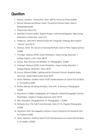 Quellen
 1. Barkey, Jonathan: Twenty Plus. Seite 66fff In: American Photo 6/2009
 2. Bussel, Michael and Wilson, David: The perfect Portrait Guide: How to
    photograph people.
 3. Photovision, Mies (CH)
 4. Reinhold, Friedrun (2007): Digtiale People- und Porträtfotografie. Mitp-Verlag
    Paderborn Lichttechnik, Seite 57 ff
 5. Hedgecoe, John (1977): Meisterschule der Fotografie. Hallwag, Bern Kapitel
    “Porträt” Seite 82 fff
 6. Harness, Brett: The Secret to Stunning Portraits. Seite 57 fff In: Digital Camera,
    4/2009
 7. Feininger, Andreas (1978): Große Photolehre. Heyne Verlag, München. 7.
    Auflage Kapitel „Licht“ Seite 280 fff
 8. Schulz, Max: Interieur mit Miniblitz. In: Photographie 5/2009
 9. Feininger, Andreas (1978): Große Photolehre. Heyne Verlag, München. 7.
    Auflage Kapitel „Belichten“ Seite 148 fff
 10. Grecco, Michael (2006): Lighting and the Dramatic Portrait. Amphoto books,
    New York. Kapitel Illumination Seite 38 fff
 11. Weise, Matthias: Geöffnet Stark? Profi-Standardzooms an Canon EOS 5D Mark
    II. In Fotohits 6/2009
 12. Britton, Barney: Breaking the Rules, Seite 67ff. In Amateur Photographer
    5/2009
 13. Hoy, Anne H. (2006): Enzyklopädie der Fotografie. National Geographic Society,
    Washington, Kapitel 4 Fotojournalismus Seite 145 fff
 14. Witt, Alexandra: Ortsgedächtnis. In: Photographie, 1-2/2009
 15. Richards, Dan: The Full-Frame Decision. Seite 57 f In: Popular Photography
    4/2009
 16. Hartmann, Dirk: Das doppelte Lottchen. Erster Praxistest mit Panasonic GH1.
    In: Fotohits 6/2009
 17. Weise, Matthias: Geöffnet Stark? Profi-Standardzooms an Canon EOS 5D Mark
    II. In Fotohits 6/2009


                                                                          Seite 122
 