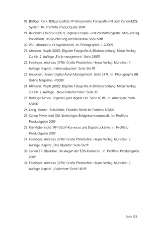 18. Böttger, Dirk: Blitzpraxisfoto. Professionelle Fotografie mit dem Canon-EOS-
   System In: Profifoto Productguide 2009
19. Reinhold, Friedrun (2007): Digtiale People- und Porträtfotografie. Mitp-Verlag
   Paderborn Dateisicherung und Workflow Seite 68fff
20. Witt, Alexandra: Ortsgedächtnis. In: Photographie, 1-2/2009
21. Altmann, Ralph (2003): Digitale Fotografie & Bildbearbeitung. Midas Verlag
   Zürich. 2. Auflage „Farbmanagement“ Seite 288fff
22. Feininger, Andreas (1978): Große Photolehre. Heyne Verlag, München. 7.
   Auflage Kapitel „Farbenadaption“ Seite 346 fff
23. Anderson, Jason: Digital Asset Management. Seite 34 ff. In: Photography BB
   Online Magazine, 4/2009
24. Altmann, Ralph (2003): Digitale Fotografie & Bildbearbeitung. Midas Verlag
   Zürich. 2. Auflage „Neue Dateiformate“ Seite 32
25. Baldrige Aimee: Organize your digital Life. Seite 60 fff. In: American Photo
   6/2009
26. Lang, Moritz:; Schulfotos. Fotohits Recht In: Fotohits 6/2009
27. Canon Powershot G10: Vielseitiges Bridgekameramodell. In: Profifoto
   Productguide 2009
28. Marktübersicht: MF-DSLR-Kameras und Digitalrückteile. In: Profifoto
   Productguide 2009
29. Feininger, Andreas (1978): Große Photolehre. Heyne Verlag, München. 7.
   Auflage Kapitel „Das Objektiv“ Seite 56 fff
30. Canon EF-Objektive: Die Augen der EOS-Kameras. In: Profifoto Productguide
   2009
31. Feininger, Andreas (1978): Große Photolehre. Heyne Verlag, München. 7.
   Auflage Kapitel „Belichten“ Seite 148 fff




                                                                         Seite 123
 