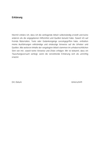 Erklärung




Hiermit erkläre ich, dass ich die vorliegende Arbeit selbstständig erstellt und keine
anderen als die angegebenen Hilfsmittel und Quellen benutzt habe. Soweit ich auf
fremde Materialien, Texte oder Gedankengänge zurückgegriffen habe, enthalten
meine Ausführungen vollständige und eindeutige Verweise auf die Urheber und
Quellen. Alle weiteren Inhalte der vorgelegten Arbeit stammen im urheberrechtlichen
Sinn von mir, soweit keine Verweise und Zitate erfolgen. Mir ist bekannt, dass ein
Täuschungsversuch vorliegt, wenn die vorstehende Erklärung sich als unrichtig
erweist.




Ort, Datum                                                        Unterschrift
 