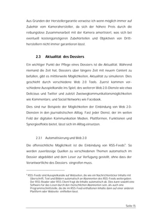 Aus Gründen der Herstellergarantie verweise ich wenn möglich immer auf
Zubehör vom Kamerahersteller, da sich der höhere Preis durch die
reibungslose Zusammenarbeit mit der Kamera amortisiert, was sich bei
eventuell kostengünstigeren Zubehörteilen und Objektiven von Dritt-
herstellern nicht immer garantieren lässt.


          2.3     Aktualität des Dossiers

Ein wichtiger Punkt der Pflege eines Dossiers ist die Aktualität. Während
niemand die Zeit hat, Dossiers über längere Zeit mit neuem Content zu
befüllen, gibt es mittlerweile Möglichkeiten, Aktualität zu simulieren. Dies
geschieht durch verschiedene Web 2.0 Tools. Zuerst kommen ver-
schiedene Ausspielkanäle ins Spiel, des weiteren Web 2.0-Dienste wie etwa
Delicious und Twitter und zuletzt Zweiwegkommunikationsmöglichkeiten
wie Kommentare, und Social Networks wie Facebook.

Dies sind nur Beispiele der Möglichkeiten der Einbindung von Web 2.0-
Diensten in den journalistischen Alltag. Fast jeder Dienst, der im weiten
Feld der digitalen Kommunikation Medien, Plattformen, Funktionen und
Synergieeffekte bietet, lässt sich im Alltag einsetzen.



          2.3.1   Automatisierung und Web 2.0

Die offensichtliche Möglichkeit ist die Einbindung von RSS-Feeds9. So
werden zuverlässige Quellen zu verschiedenen Themen automatisch im
Dossier abgebildet und dem Leser zur Verfügung gestellt, ohne dass der
Verantwortliche des Dossiers eingreifen muss.


9
    RSS-Feeds sind Ausspielkanäle auf Webseiten, die wie ein Nachrichtenticker Inhalte mit
     Überschrift, Text und Bildern automatisch an Abonnenten des RSS-Feeds weitergeben.
     Der RSS-Reader oder RSS-Client fragt die Inhalte automatisch ab. Dies kann sowohl eine
     Software für das Lesen durch den menschlichen Abonnenten sein, als auch eine
     Programmschnittstelle, die die im RSS-Feed enthaltenen Inhalte dann auf einer anderen
     Plattform oder Webseite einfließen lässt.




                                                                                    Seite 15
 