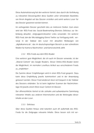Diese Automatisierung hat den weiteren Vorteil, dass durch die Verlinkung
zu relevanten Dossierquellen diese Quellen unter Umständen Backlinks
von Ihrem Angebot auf das Dossier erstellen und somit weitere Leser für
das Dossier gewonnen werden können.

Im vorliegenden Dossier geschieht dies an mehreren Stellen. Zum einen
wird der RSS-Feed des Social-Bookmarking-Dienstes Delicious zur An-
bindung aktueller, zielgruppenrelevanter Links verwendet. Ein weiterer
RSS-Feed, den der Microblogging-Dienst Twitter zur Verfügung stellt, ver-
sorgt in   der Sidebar den      Leser mit     aktuellen   Meldungen   von
„digitalkamera.de“, das im deutschsprachigen Bereich zu den schnellsten
Medien für Kamera-Nachrichten und Kameratechnik zählt.


      2.3.2 RSS-Feeds aus dem RSS-Reader

Eine weiterer gute Möglichkeit, die ich auch im Dossier verwende, ist der
„Shared Content“ des Google Readers. Dieser Online-RSS-Reader bietet
die Möglichkeit, im normalen Lesefluss Artikel aus verschiedenen Feeds
zu „empfehlen“.

Die Summe dieser Empfehlungen wird in einen RSS-Feed gespeist. Dazu
kann diese Empfehlung jeweils kommentiert und in der Anwendung
geteasert werden. Dieser Feed wiederum lässt sich bequem in der Sidebar
des Dossiers einbinden. So ist beim täglichen Scannen der Nachrichten-
lage mit jeweils einem Klick neuer Content im Dossier.

Der offensichtliche Vorteil ist die zeitnahe und aufwandsarme Sammlung
relevanter Inhalte aus anderen Internetseiten und die Weitergabe dieser
Inhalte an den Leser.


      2.3.3 Delicious

Über diese Quellen hinaus sind natürlich auch oft außerhalb des RSS-
Feeds für die Zielgruppe relevante Inhalte. Diese lassen sich mit ver-




                                                                      Seite 16
 