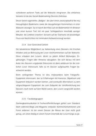 schiedenen weiteren Tools auf die Webseite integrieren. Die einfachste
Variante ist die des Social-Bookmarking-Dienstes Delicious.

Dieser bietet sogenannte „Badges“, die über einen Javascriptaufruf die neu
hinzugefügten Bookmarks sowie die dazugehörigen Kommentare in einer
Webseite anzeigen. So ist durch den Klick auf ein Bookmarklet im Browser
und einen kurzen Text mit ein paar Schlagwörtern innerhalb weniger
Minuten die Linkliste erweitert. So kann auf der Startseite ein beständiger
Fluss von Nachrichten mit minimalem Aufwand erzeugt werden.


      2.3.4 User Generated Content

Die bekannteste Möglichkeit zur Aufwertung eines Dossiers mit frischen
Inhalten und zur Betreuung der Leser sind Kommentare auf der Webseite.
Diese erlauben den Lesern, direkt zu jedem Artikel Meinungen, Er-
gänzungen, Fragen oder Hinweise abzugeben. Die sich daraus mit dem
Autor des Dossiers ergebende Diskussion ist dann wiederum für die rest-
lichen Leser interessant, falls so im Dossier aufgetauchte Fragen be-
antwortet werden.

Beim vorliegenden Thema ist dies insbesondere beim Fotografie-
Equipment interessant, das so Erfahrungen mit Kameras, Objektiven und
Equipment diskutiert werden können, und eventuelle Alternativen zu dem
vorgeschlagenen Equipment, die zum Zeitpunkt der Veröffentlichung des
Dossiers noch nicht auf dem Markt waren, den Lesern vorgestellt werden
können.


      2.3.5 Facebookgruppen

Zweiwegkommunikation in Fachveröffentlichungen gehört zum Standard.
Doch während Blogs und Magazine entweder Kommentarfunktionen und
Foren anbieten, ist bei einem Dossier die Masse der User nicht groß
genug, um einen Dialog in einem Forum innerhalb der Lesermenge zu ge-




                                                                      Seite 17
 