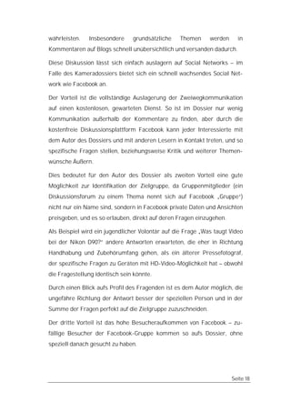 währleisten.   Insbesondere     grundsätzliche    Themen     werden     in
Kommentaren auf Blogs schnell unübersichtlich und versanden dadurch.

Diese Diskussion lässt sich einfach auslagern auf Social Networks – im
Falle des Kameradossiers bietet sich ein schnell wachsendes Social Net-
work wie Facebook an.

Der Vorteil ist die vollständige Auslagerung der Zweiwegkommunikation
auf einen kostenlosen, gewarteten Dienst. So ist im Dossier nur wenig
Kommunikation außerhalb der Kommentare zu finden, aber durch die
kostenfreie Diskussionsplattform Facebook kann jeder Interessierte mit
dem Autor des Dossiers und mit anderen Lesern in Kontakt treten, und so
spezifische Fragen stellen, beziehungsweise Kritik und weiterer Themen-
wünsche Äußern.

Dies bedeutet für den Autor des Dossier als zweiten Vorteil eine gute
Möglichkeit zur Identifikation der Zielgruppe, da Gruppenmitglieder (ein
Diskussionsforum zu einem Thema nennt sich auf Facebook „Gruppe“)
nicht nur ein Name sind, sondern in Facebook private Daten und Ansichten
preisgeben, und es so erlauben, direkt auf deren Fragen einzugehen.

Als Beispiel wird ein jugendlicher Volontär auf die Frage „Was taugt Video
bei der Nikon D90?“ andere Antworten erwarteten, die eher in Richtung
Handhabung und Zubehörumfang gehen, als ein älterer Pressefotograf,
der spezifische Fragen zu Geräten mit HD-Video-Möglichkeit hat – obwohl
die Fragestellung identisch sein könnte.

Durch einen Blick aufs Profil des Fragenden ist es dem Autor möglich, die
ungefähre Richtung der Antwort besser der speziellen Person und in der
Summe der Fragen perfekt auf die Zielgruppe zuzuschneiden.

Der dritte Vorteil ist das hohe Besucheraufkommen von Facebook – zu-
fällige Besucher der Facebook-Gruppe kommen so aufs Dossier, ohne
speziell danach gesucht zu haben.




                                                                      Seite 18
 