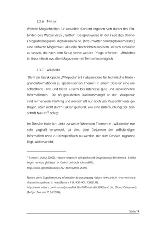 2.3.6 Twitter

Weitere Möglichkeiten für aktuellen Content ergeben sich durch das Ein-
binden des Webservices „Twitter“. Beispielsweise ist der Feed des Online-
Fotografiemagazins digitalkamera.de (http://twitter.com/digitalkameraDE)
eine einfache Möglichkeit, aktuelle Nachrichten aus dem Bereich einlaufen
zu lassen, die nach dem Setup keine weitere Pflege erfordert. Ähnliches
ist theoretisch aus allen Magazinen mit Twitterfeed möglich.


           2.3.7 Wikipedia

 Die freie Enzyklopädie „Wikipedia“ ist insbesondere für technische Hinter-
grundinformationen zu spezialisierten Themen in einem Dossier eine un-
schätzbare Hilfe und bietet Lesern bei Interesse gute und ausreichende
Informationen.         Die oft geäußerten Qualitätsmängel an der „Wikipedia“
sind mittlerweile hinfällig und werden oft nur noch von Ressentiments ge-
tragen, aber nicht durch Fakten gestützt, wie eine Untersuchung der Zeit-
schrift Nature10 belegt.


Im Dossier habe ich Links zu weiterführenden Themen in „Wikipedia“ nur
sehr zaghaft verwendet, da dies dem Gedanken der vollständigen
Information ohne zu fachspezifisch zu werden, der dem Dossier zugrunde
liegt, widerspricht.



10
     Stiebert, Julius (2005): Nature vergleicht Wikipedia und Encyclopaedia Britannica : Lexika
liegen nahezu gleichauf in: Golem.de Nachrichten URL:
http://www.golem.de/0512/42221.html (20.04.2009),


Nature.com: Supplementary information to accompany Nature news article “Internet ency-
clopaedias go head to head (Nature 438, 900-901; 2005) URL:
http://www.nature.com/nature/journal/v438/n7070/extref/438900a-s1.doc (Word-Dokument)
(Aufgerufen am 20.04.2009))




                                                                                         Seite 19
 