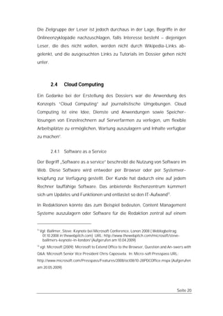 Die Zielgruppe der Leser ist jedoch durchaus in der Lage, Begriffe in der
Onlineenzyklopädie nachzuschlagen, falls Interesse besteht – diejenigen
Leser, die dies nicht wollen, werden nicht durch Wikipedia-Links ab-
gelenkt, und die ausgesuchten Links zu Tutorials im Dossier gehen nicht
unter.



           2.4     Cloud Computing

Ein Gedanke bei der Erstellung des Dossiers war die Anwendung des
Konzepts “Cloud Computing” auf journalistische Umgebungen. Cloud
Computing ist eine Idee, Dienste und Anwendungen sowie Speicher-
lösungen von Einzelrechnern auf Serverfarmen zu verlegen, um flexible
Arbeitsplätze zu ermöglichen, Wartung auszulagern und Inhalte verfügbar
zu machen11.


           2.4.1   Software as a Service

Der Begriff „Software as a service” beschreibt die Nutzung von Software im
Web. Diese Software wird entweder per Browser oder per Systemver-
knüpfung zur Verfügung gestellt. Der Kunde hat dadurch eine auf jedem
Rechner lauffähige Software. Das anbietende Rechenzentrum kümmert
sich um Updates und Funktionen und entlastet so den IT-Aufwand12.

In Redaktionen könnte das zum Beispiel bedeuten, Content Management
Systeme auszulagern oder Software für die Redaktion zentral auf einem


11
     Vgl: Ballmer, Steve: Keynote bei Microsoft Conference, Lonon 2008 ( Weblogbeitrag
      01.10.2008 in thewebpitch.com) URL: http://www.thewebpitch.com/microsoft/steve-
      ballmers-keynote-in-london/ (Aufgerufen am 10.04.2009)
12
     vgl: Microsoft (2009): Microsoft to Extend Office to the Browser, Question and An-swers with
Q&A: Microsoft Senior Vice President Chris Capossela. In: Micro-soft Presspass URL:
http://www.microsoft.com/Presspass/Features/2008/oct08/10-28PDCOffice.mspx (Aufgerufen
am 20.05.2009)




                                                                                        Seite 20
 