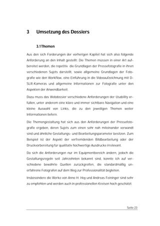 3     Umsetzung des Dossiers

      3.1 Themen

Aus den sich Forderungen der vorherigen Kapitel hat sich also folgende
Anforderung an den Inhalt gestellt: Die Themen müssen in einer Art auf-
bereitet werden, die repetitiv die Grundlagen der Pressefotografie in ihren
verschiedenen Sujets darstellt, sowie allgemeine Grundlagen der Foto-
grafie wie den Workflow, eine Einführung in die Videoaufzeichnung mit D-
SLR-Kameras und allgemeine Informationen zur Fotografie unter den
Aspekten der Anwendbarkeit.

Dazu muss das Webdossier verschiedene Anforderungen der Usability er-
füllen, unter anderem eine klare und immer sichtbare Navigation und eine
kleine Auswahl von Links, die zu den jeweiligen Themen weiter
Informationen liefern.

Die Themengestaltung hat sich aus den Anforderungen der Pressefoto-
grafie ergeben, deren Sujets zum einen sehr nah miteinander verwandt
sind und ähnliche Gestaltungs- und Bearbeitungsparameter besitzen. Zum
Beispiel ist der Aspekt der verfremdenden Bildbearbeitung oder der
Druckvorbereitung für qualitativ hochwertige Ausdrucke irrelevant.

Da sich die Anforderungen nur im Equipmentbereich ändern, jedoch die
Gestaltungsregeln seit Jahrzehnten bekannt sind, konnte ich auf ver-
schiedene bewährte Quellen zurückgreifen, die standardmäßig un-
erfahrene Fotografen auf dem Weg zur Professionalität begleiten.

Insbesondere die Werke von Anne H. Hoy und Andreas Feininger sind sehr
zu empfehlen und werden auch in professionellen Kreisen hoch geschätzt.




                                                                      Seite 23
 