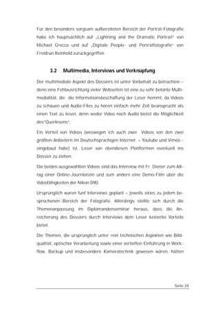 Für den besonders sorgsam aufbereiteten Bereich der Porträt-Fotografie
habe ich hauptsächlich auf „Lightning and the Dramatic Portrait“ von
Michael Grecco und auf „Digitale People- und Porträtfotografie“ von
Freidrun Reinhold zurückgegriffen.


          3.2   Multimedia, Interviews und Verknüpfung

Der multimediale Aspekt des Dossiers ist unter Vorbehalt zu betrachten –
denn eine Fehlausrichtung vieler Webseiten ist eine zu sehr betonte Multi-
medialität, die die Informationsbeschaffung der Leser hemmt, da Videos
zu schauen und Audio-Files zu hören einfach mehr Zeit beansprucht als
einen Text zu lesen, denn weder Video noch Audio bietet die Möglichkeit
des“Querlesens“.

Ein Vorteil von Videos (weswegen ich auch zwei       Videos von den zwei
größten Anbietern im Deutschsprachigen Internet – Youtube und Vimeo -
eingebaut habe) ist, Leser von ebendiesen Plattformen eventuell ins
Dossier zu ziehen.

Die beiden ausgewählten Videos sind das Interview mit Fr. Diener zum All-
tag einer Online-Journlaistin und zum andern eine Demo-Film über die
Videofähigkeiten der Nikon D90.

Ursprünglich waren fünf Interviews geplant – jeweils eines zu jedem be-
sprochenen Bereich der Fotografie. Allerdings stellte sich durch die
Themenanpassung im Diplomandenseminar heraus, dass die An-
reicherung des Dossiers durch Interviews dem Leser keinerlei Vorteile
bietet.

Die Themen, die ursprünglich unter rein technischen Aspekten wie Bild-
qualität, optischer Verarbeitung sowie einer vertieften Einführung in Work-
flow, Backup und insbesondere Kameratechnik gewesen wären, hätten




                                                                      Seite 24
 