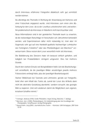 durch Interviews erfahrener Fotografen didaktisch sehr gut vermittelt
werden können.

Da allerdings die Thematik in Richtung der Anwendung von Kameras und
einer Fotoschule angepasst wurde, sind Interviews zum einen eine Ab-
lenkung für den Leser, da so der Lesefluss unterbrochen wird, und weiter-
hin problematisch da Interviews in Videoform nicht durchsuchbar sind.

Neue Informationen sind in der geänderten Thematik kaum zu erwarten,
da die notwendigen Ratschläge in Fotoschulen seit Jahrzehnten behandelt
werden, und Expertenwissen dafür nicht notwendig ist, man aber im
Gegensatz sehr gut auf eine Handvoll qualitativ hochwertiger Lehrbücher
wie Feiningners Fotolehre15 oder das Photokollegium von Marchesi16 ver-
weisen kann. Diese nutzen dem Leser wesentlich mehr als Interviews.

Die Bebilderung des Dossiers habe ich bewusst einfach gehalten, und
lediglich bei Produktbildern stringent umgesetzt. Dies hat mehrere
Gründe:

Durch den starken Einsatz von Beispielbildern hätte sich die Bearbeitungs-
zeit vervielfacht, da die jeweiligen Bilder anzufertigen jeweils mehrere
Fotosessions verlangt hätte, plus der jeweiligen Bearbeitungszeit.

Starker Bildeinsatz bei Tutorials und Lehrtexten, gerade zur Fotografie,
lenkt eher vom Inhalt des Textes ab, zumal der Leser des Artikels dann
nicht die abstrakte Gestaltung überdenkt, sondern versucht, das gezeigte
Bild zu kopieren. Und sich wiederum damit die Möglichkeit zum eigenen,
kreativen Schaffen nimmt.17


15
     Feininger, Andreas (1978): Große Photolehre. Heyne Verlag, München. 7. Auflage
16
   Marchesi, Jost J (1990): Photokollegium. Ein Selbstlehrgang über die Grundlagen der
    Photographie. Schaffhausen, Verlag Photographie
17
   Häusermann, Jürg (2001): Journalistisches Texten. – Konstanz: UVK Verlagsges.,2001 Seite
    151 fff




                                                                                      Seite 25
 