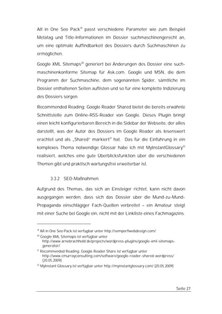 All in One Seo Pack19 passt verschiedene Parameter wie zum Beispiel
Metatag und Title-Informationen im Dossier suchmaschinengerecht an,
um eine optimale Auffindbarkeit des Dossiers durch Suchmaschinen zu
ermöglichen.

Google XML Sitemaps20 generiert bei Änderungen des Dossier eine such-
maschinenkonforme Sitemap für Ask.com. Google und MSN, die dem
Programm der Suchmaschine, dem sogenannten Spider, sämtliche im
Dossier enthaltenen Seiten auflisten und so für eine komplette Indizierung
des Dossiers sorgen.

Recommended Reading: Google Reader Shared bietet die bereits erwähnte
Schnittstelle zum Online-RSS-Reader von Google. Dieses Plugin bringt
einen leicht konfigurierbaren Bereich in die Sidebar der Webseite, der alles
darstellt, was der Autor des Dossiers im Google Reader als lesenswert
erachtet und als „Shared“ markiert21 hat. Das für die Einführung in ein
komplexes Thema notwendige Glossar habe ich mit MyInstantGlossary22
realisiert, welches eine gute Überblicksfunktion über die verschiedenen
Themen gibt und praktisch wartungsfrei erweiterbar ist.


           3.3.2 SEO-Maßnahmen

Aufgrund des Themas, das sich an Einsteiger richtet, kann nicht davon
ausgegangen werden, dass sich das Dossier über die Mund-zu-Mund-
Propaganda einschlägiger Fach-Quellen verbreitet – ein Amateur steigt
mit einer Suche bei Google ein, nicht mit der Linkliste eines Fachmagazins.


19
     All in One Seo Pack ist verfügbar unter http://semperfiwebdesign.com/
20
   Google XML Sitemaps ist verfügbar unter
    http://www.arnebrachhold.de/projects/wordpress-plugins/google-xml-sitemaps-
    generator/
21
   Recommended Reading: Google Reader Share ist verfügbar unter
    http://www.cmurrayconsulting.com/software/google-reader-shared-wordpress/
    (20.05.2009)
22
     MyInstant Glossary ist verfügbar unter http://myinstantglossary.com/ (20.05.2009)




                                                                                         Seite 27
 