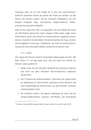 Deswegen habe ich mit dem Plugin All in One Seo suchmaschinen-
konforme Seitentitel erstellt, die jeweils das Thema des Artikels vor den
Namen des Dossiers stellen, und die relevanten Schlagworte, wie zum
Beispiel       Fotografie,     Web,     Journalismus,       Webjournalismus,         Online-
journalismus und weitere Begriffe.

Dazu ist das Layout der Seite so ausgewählt, dass der Aufbau des durch
die PHP-Aufrufe generierten Codes elegante HTML-Codes ergibt, deren
Informationen leicht und schnell von Suchmaschinen ausgelesen werden
können. Zusätzlich sind alle Bilder mit beschreibenden Alt-Tags versehen
und ermöglichen so eine gute „Sichtbarkeit“ der Seite für Suchmaschinen,
da keinerlei nicht erkennbare Medien und Bereich im Dossier sind.


           3.3.3 Layout

Das Layout des Dossiers basiert mit geringen Anpassungen auf dem „WP
Bats Theme 1.2“ von Myo Kyaw Htun, das sich durch vier Vorteile als
Dossier-Layout qualifiziert23:

       1. Valider Code, der den aktuellen Standards des Internets entspricht
           und somit von allen relevanten Internet-Browsern aufgerufen
           werden kann.

       2. Das F-Schema der Aufmerksamkeit24 unterstützt das Layout durch
           die Anordnung von Überschriften, gefetteten ersten Absätzen und
           einer unaufdringlichen Seitenstruktur aus Überschriften, vertikalen
           und horizontalen Linien.

       3. Die schlichten Farben, die logische Aufteilung der Seite und der
           Schwarz-Weiß-Kontrast zwischen Schriftfarbe und Hintergrund


23
     Friedman, Vitaly (2007)Praxisbuch Web 2.0. Bonn: Galileo Press 2007. Seite 221 fff.




                                                                                           Seite 28
 