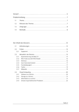 Vorwort ...................................................................................................................5

Problemstellung .................................................................................................... 7
   1.1           Thema................................................................................................................7

   1.2           Relevanz des Themas.......................................................................................7

   1.3           Zielgruppe .........................................................................................................8

   1.4           Methodik............................................................................................................8




Der Inhalt des Dossiers ........................................................................................12

   2.1           Anforderungen ................................................................................................ 12

   2.2           Fehler .............................................................................................................. 13
         2.2.1      Equipment .............................................................................................................. 13

   2.3           Aktualität des Dossies ................................................................................... 15
         2.3.1      Automatisierung und Web 2.0 ............................................................................... 15
         2.3.2      RSS-Feeds aus dem RSS-Reader......................................................................... 16
         2.3.3      Delicious................................................................................................................. 16
         2.3.4      User Generated Content ........................................................................................ 17
         2.3.5      Facebookgruppen .................................................................................................. 17
         2.3.6      Twitter..................................................................................................................... 19
         2.3.7      Wikipedia ................................................................................................................ 19

   2.4           Cloud Computing.............................................................................................20
         2.4.1      Software as a Service ............................................................................................20
         2.4.2      Storage as a Service .............................................................................................. 21
         2.4.3      Information as a service ........................................................................................ 21
         2.4.4      Einsatz in journalistischen Produkten. .................................................................22




                                                                                                                                       Seite 3
 