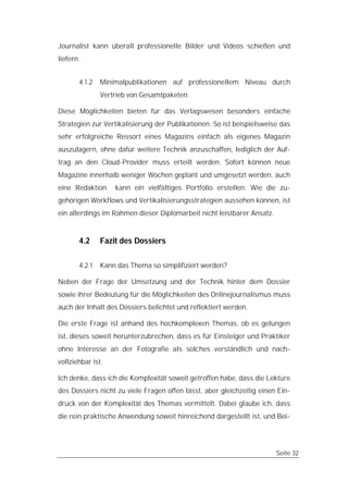 Journalist kann überall professionelle Bilder und Videos schießen und
liefern.


       4.1.2   Minimalpublikationen auf professionellem Niveau durch
               Vertrieb von Gesamtpaketen

Diese Möglichkeiten bieten für das Verlagswesen besonders einfache
Strategien zur Vertikalisierung der Publikationen. So ist beispielsweise das
sehr erfolgreiche Ressort eines Magazins einfach als eigenes Magazin
auszulagern, ohne dafür weitere Technik anzuschaffen, lediglich der Auf-
trag an den Cloud-Provider muss erteilt werden. Sofort können neue
Magazine innerhalb weniger Wochen geplant und umgesetzt werden, auch
eine Redaktion     kann ein vielfältiges Portfolio erstellen. Wie die zu-
gehörigen Workflows und Vertikalisierungsstrategien aussehen können, ist
ein allerdings im Rahmen dieser Diplomarbeit nicht leistbarer Ansatz.


       4.2     Fazit des Dossiers

       4.2.1   Kann das Thema so simplifiziert werden?

Neben der Frage der Umsetzung und der Technik hinter dem Dossier
sowie ihrer Bedeutung für die Möglichkeiten des Onlinejournalismus muss
auch der Inhalt des Dossiers belichtet und reflektiert werden.

Die erste Frage ist anhand des hochkomplexen Themas, ob es gelungen
ist, dieses soweit herunterzubrechen, dass es für Einsteiger und Praktiker
ohne Interesse an der Fotografie als solches verständlich und nach-
vollziehbar ist.

Ich denke, dass ich die Komplexität soweit getroffen habe, dass die Lektüre
des Dossiers nicht zu viele Fragen offen lässt, aber gleichzeitig einen Ein-
druck von der Komplexität des Themas vermittelt. Dabei glaube ich, dass
die rein praktische Anwendung soweit hinreichend dargestellt ist, und Bei-




                                                                        Seite 32
 
