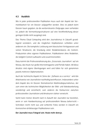 4.3   Ausblick

Wie in jeder professionellen Publikation muss auch der Aspekt der Ver-
marktbarkeit für ein Dossier aufgegriffen werden. Dies ist jedoch beim
Dossier kaum gegeben, da die werberelevante Zielgruppe zwar vorhanden
ist, jedoch die Vermarktungsstrukturen auf eine Veröffentlichung dieser
geringen Größe nicht ausgelegt sind.

Das Thema Cloud Computing wird den Journalismus in Zukunft grund-
legend verändern, und die möglichen Implikationen schließen unter
anderem ein: Die komplette Loslösung vom klassischen Verlagswesen und
seinen Strukturen, die Gründung vieler Redaktionsbüros als Content-
Produzenten ohne eigenen Publikationen, Publikationen ohne Redaktion,
die lediglich Content aufkaufen und zusammenstellen.

Dazu kommt die Professionalisierung des „Grassroots Journalism“ auf ein
Niveau, das heute nur große Internetmagazine und Portale haben. All diese
Ansätze sind eigene Überlegungen wert und füllen für sich genommen
jeweils mehrerer Diplomarbeiten.

Auch der technische Aspekt im Sinne der „Software as a service“ wird die
Arbeitsweise von Journalisten nachhaltig beeinflussen, insbesondere unter
dem Aspekt des im Dossier thematisierten Multimediajournalismus, der
zum einen die technischen Möglichkeiten der Bild- und Videobearbeitung
voranbringt und vereinfacht, zum anderen die Konkurrenz zwischen
professionellen Journalisten und Amateuren stärker verwischt.

Somit kann meiner Ansicht nach in Zukunft der Journalist nur bestehen,
wenn er sein Handwerkszeug auf professionellem Niveau beherrscht –
Schreiben reicht nicht aus und schlechte Fotos werden in Zukunft ein
Kennzeichen drittklassiger Publikationen sein.

Der Journalist muss Fotograf sein. Heute mehr denn je.




                                                                    Seite 34
 