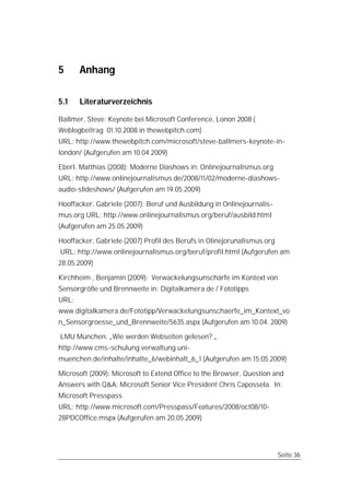 5      Anhang

5.1    Literaturverzeichnis

Ballmer, Steve: Keynote bei Microsoft Conference, Lonon 2008 (
Weblogbeitrag 01.10.2008 in thewebpitch.com)
URL: http://www.thewebpitch.com/microsoft/steve-ballmers-keynote-in-
london/ (Aufgerufen am 10.04.2009)

Eberl. Matthias (2008): Moderne Diashows in: Onlinejournalismus.org
URL: http://www.onlinejournalismus.de/2008/11/02/moderne-diashows-
audio-slideshows/ (Aufgerufen am 19.05.2009)

Hooffacker, Gabriele (2007): Beruf und Ausbildung in Onlinejournalis-
mus.org URL: http://www.onlinejournalismus.org/beruf/ausbild.html
(Aufgerufen am 25.05.2009)

Hooffacker, Gabriele (2007) Profil des Berufs in Olinejorunalismus.org
URL: http://www.onlinejournalismus.org/beruf/profil.html (Aufgerufen am
28.05.2009)

Kirchheim , Benjamin (2009): Verwackelungsunschärfe im Kontext von
Sensorgröße und Brennweite in: Digitalkamera.de / Fototipps
URL:
www.digitalkamera.de/Fototipp/Verwackelungsunschaerfe_im_Kontext_vo
n_Sensorgroesse_und_Brennweite/5635.aspx (Aufgerufen am 10.04. 2009)

LMU München: „Wie werden Webseiten gelesen? „
http://www.cms-schulung.verwaltung.uni-
muenchen.de/inhalte/inhalte_6/webinhalt_6_1 (Aufgerufen am 15.05.2009)

Microsoft (2009): Microsoft to Extend Office to the Browser, Question and
Answers with Q&A: Microsoft Senior Vice President Chris Capossela. In:
Microsoft Presspass
URL: http://www.microsoft.com/Presspass/Features/2008/oct08/10-
28PDCOffice.mspx (Aufgerufen am 20.05.2009)




                                                                         Seite 36
 