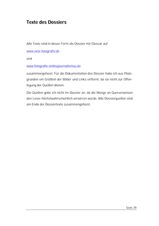 Texte des Dossiers



Alle Texte sind in dieser Form als Dossier mit Glossar auf

www.netz-fotografie.de

und

www.fotografie-onlinejournalismus.de

zusammengefasst. Für die Dokumentation des Dossier habe ich aus Platz-
gründen ein Großteil der Bilder und Links entfernt, da sie nicht zur Offen-
legung der Quellen dienen.

Die Quellen gebe ich nicht im Dossier an, da die Menge an Querverweisen
den Leser höchstwahrscheinlich verwirren würde. Alle Dossierquellen sind
am Ende der Dossiertexte zusammengefasst.




                                                                      Seite 39
 