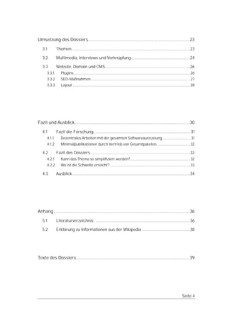 Umsetzung des Dossiers..................................................................................... 23

   3.1         Themen............................................................................................................23

   3.2         Multimedia, Interviews und Verknüpfung......................................................24

   3.3         Website, Domain und CMS .............................................................................26
       3.3.1      Plugins....................................................................................................................26
       3.3.2      SEO-Maßnahmen...................................................................................................27
       3.3.3      Layout .....................................................................................................................28




Fazit und Ausblick................................................................................................30

   4.1         Fazit der Forschung........................................................................................ 31
       4.1.1      Dezentrales Arbeiten mit der gesamten Softwareausrüstung............................ 31
       4.1.2      Minimalpublikationen durch Vertrieb von Gesamtpaketen .................................32

   4.2         Fazit des Dossiers...........................................................................................32
       4.2.1      Kann das Thema so simplifiziert werden?............................................................32
       4.2.2      Wo ist die Schwelle erreicht? ................................................................................33

   4.3         Ausblick ...........................................................................................................34




Anhang..................................................................................................................36

   5.1         Literaturverzeichnis ......................................................................................36

   5.2         Erklärung zu Informationen aus der Wikipedia ............................................38




Texte des Dossiers...............................................................................................39




                                                                                                                                    Seite 4
 