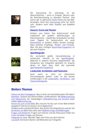 Die     Ausrüstung     für   unterwegs     ist   die
                      Übersichtlichste - seien es Urlaube, Messen oder
                      die Berichterstattung zu aktuellen Themen. Und
                      immer gilt: Es gibt keine zweite Chance für das Bild.
                      Deswegen muss Ihre Ausrüstung nicht nur leicht
                      sein, sondern auch hohe Qualität und Stabilität
                      bieten.
                      Konzert, Event und Theater
                      Kritiken zum Sehen: Das Kulturressort stellt
                      traditionell die größten Anforderungen an
                      Kamerasysteme - sowohl das Schaulaufen auf dem
                      roten Teppich im Sonnenschein als auch
                      Konzertfotos in dunklen Hallen werden verlangt.
                      Dazu kommen Empfänge, Theater und Festivals.
                      Aber mit dem richtigen Konzertfoto-Equipment ist
                      das kein Problem.
                      Sportfotografie
                      Die vermutlich größte Herausforderung in
                      technischer Hinsicht ist die Sportfotografie.
                      Während in anderen Ressorts hauptsächlich die
                      Kompetenz des Fotografen gefordert ist, braucht
                      dieser im Sport dazu noch das passende
                      Sportfotografie-Equipment.
                      Landschaft, Architektur und Panorama
                      Auch    wenn     es    nicht   zur     klassischen
                      Pressefotografie gehört: Links zu den besten
                      Einführungen in die Landschafts-, Architektur- und
                      Panoramafotografie.



Weitere Themen
Filmen mit dem Fotoapparat: Was ist dran am hochauflösenden HD-Video?
Workflow: Schnell und effizient Bilder veröffentlichen. Mit Bildbearbeitung
und Videoschnitt, der notwendigen Farbkalibrierung und Versand sowie
solider Bildersicherung .
Kosten bis zum ersten Bild: Was müssen Sie bis zum ersten Bild wirklich
ausgeben? Und wo verstecken sich Folgekosten?
Urheberrechte und Kunstfreiheit: Was dürfen Sie fotografieren und wer hat
die Rechte am Bild? Dazu alles über Modellverträge und Bildfreigabe.
Fragen und Antworten Fragen zum Dossier und die Diskussion finden Sie
in der Facebook-Gruppe zum Dossier
Fotografie im www: Aktuelle Tipps und Tricks aus dem Internet
Lesestoff: Die besten Bücher und Webseiten zur Fotografie.


                                                                              Seite 41
 