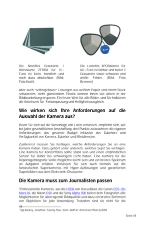 Die Novoflex Graukarte /                             Die Lastolite XPOBalance für
Weisskarte ZEBRA für 15.-                            60.- Euro ist faltbar und bietet 3
Euro ist klein, handlich und                         Grauwerte sowie schwarze und
noch dazu abwischbar. (Bild:                         weiße Felder. (Bild: Foto
Foto Koch)                                           Brenner)

Aber auch “selbstgebaute” Lösungen aus weißem Papier und einem Stück
schwarzem, nicht glänzendem Plastik können Ihnen viel Arbeit in der
Bildbearbeitung ersparen. Ein fester Wert für alle Bilder, und Sie halbieren
die Arbeitszeit für Farbanpassung und Helligkeitsausgleich.

Wie wirken sich Ihre Anforderungen auf die
Auswahl der Kamera aus?
Bevor Sie sich auf die Vorschläge von Laien verlassen, empfiehlt sich, wie
bei jeder geschäftlichen Anschaffung, drei Punkte zu beachten: die eigenen
Anforderungen, das gesamte Budget inklusive des Zubehörs und
Verfügbarkeit von Kamera, Zubehör und Mietdiensten.

Zuallererst müssen Sie festlegen, welche Anforderungen Sie an eine
Kamera haben. Dazu gehört unter anderem, welches Sujet Sie verfolgen.
Eine Kamera für Konzertfotos sollte stabil sein und einen empfindlichen
Sensor für Bilder bei schwierigem Licht haben. Eine Kamera für die
Reportagefotografie sollte möglichst leicht sein und ein breites Spektrum
an Aufgaben erfüllen. Verlassen Sie sich auch niemals auf die
fantastischen Superkameras mit Hyper-Auflösungen und garantierten
Superbildern aus dem Elektronik-Discounter.

Die Kamera muss zum Journalisten passen
1
Professionelle Kameras, wie die H3DII von Hasselblad, die Canon EOS-1Ds
Mark III, die Nikon D3X und die Sony Alpha 900 bieten dem Fotografen alle
Möglichkeiten für überragende Bildqualität und dazu ein breites Sortiment
von Objektiven für jede Anwendung. Trotzdem sind sie nicht für die
44
1
    Vgl.Barkey, Jonathan: Twenty Plus. Seite 66fff In: American Photo 6/2009

                                                                                          Seite 44
 