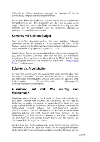 Fotografie im Online-Journalismus geeignet. Im Tagesgeschäft ist die
Bedienung zu komplex und überfordert Anfänger.

Am anderen Ende des Spektrums sind die immer wieder angebotenen
Kompaktkameras aus dem Discounter um die Ecke genauso wenig
tauglich. Denn für professionelle Bilder brauchen Sie unbedingt manuelle
Kontrolle über die Einstellungen sowie die Möglichkeit, Objektive zu
wechseln und einen Blitz aufzustecken.

Kameras mit kleinem Budget
Eine vernünftige Kameraausrüstung für den täglichen Gebrauch
bekommen Sie mit der Olympus E-420 ab ungefähr 800 Euro. Für ein
flexibles System, mit dem Sie auch speziellere Aufgaben erledigen können,
kostet Sie bei der Sony Alpha 380 ungefähr 1200 Euro.

Ein HD-fähiges System wie etwa die Nikon D90 schlägt schon mit ungefähr
2000 Euro zu Buche. Allerdings lohnt sich ein Blick auf multimedial
ausgelegten Kameras besonders: Diese bieten die Möglichkeit für Video
und Bewegtbild, ohne dass die Videoqualität mit der bei “The Blair Witch
Project” verglichen wird.

Zubehör als Arbeitshelfer
Es rächt sich schnell, wenn Sie ausschließlich in die Kamera, aber nicht
ins Zubehör investieren. Denn nur die Kamera macht noch kein System.
Das notwendige Kamerazubehör umfasst unter anderem: Objektive, Blitz,
Speichermedien,            Bereitschaftstasche,          Reinigungs-Kit,
Bildbearbeitungssoftware und Stativ.

Ausrüstung auf                Zeit:      Wie       wichtig        sind
Mietdienste?
Ein oft übersehener Faktor bei der Auswahl der Kamera sind Mietdienste.
Zwei große Anbieter sind Calumet und Lensavenue, die per Post die
Mietgeräte versenden und gerade bei professionellem Equipment eine
große Auswahl bieten. So können Sie, auch wenn Sie weit vom nächsten
Fachgeschäft entfernt wohnen, mit Profi-Equipment arbeiten.
Mietservices bieten praktisch alle erhältlichen Kameras, Objektive sowie
spezielles Zubehör wie Licht, Beamer und sogar Computer für die
Bildbearbeitung. Online-Journalisten können so Kameras und Objektive
vor dem Kauf für eine geringe Gebühr testen und Ihre Kamera bei
besonderen Anforderungen nachrüsten.

Vor dem Kauf Ihres Systems können Sie so die Kamera mit der von Ihnen
favorisierten Auswahl an Objektiven mieten und im Tagesgeschäft testen,
ob die Kamera Ihren Anforderungen entspricht. So sehen Sie auch, was Sie

                                                                            Seite 45
 