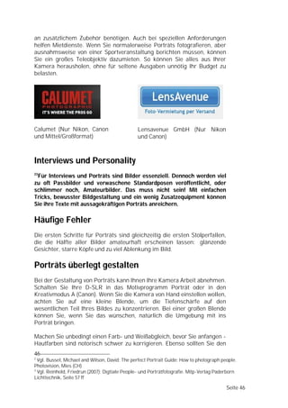 an zusätzlichem Zubehör benötigen. Auch bei speziellen Anforderungen
helfen Mietdienste. Wenn Sie normalerweise Porträts fotografieren, aber
ausnahmsweise von einer Sportveranstaltung berichten müssen, können
Sie ein großes Teleobjektiv dazumieten. So können Sie alles aus Ihrer
Kamera herausholen, ohne für seltene Ausgaben unnötig Ihr Budget zu
belasten.




Calumet (Nur Nikon, Canon                       Lensavenue GmbH (Nur Nikon
und Mittel/Großformat)                          und Canon)



Interviews und Personality
23
 Für Interviews und Porträts sind Bilder essenziell. Dennoch werden viel
zu oft Passbilder und verwaschene Standardposen veröffentlicht, oder
schlimmer noch, Amateurbilder. Das muss nicht sein! Mit einfachen
Tricks, bewusster Bildgestaltung und ein wenig Zusatzequipment können
Sie ihre Texte mit aussagekräftigen Porträts anreichern.

Häufige Fehler
Die ersten Schritte für Porträts sind gleichzeitig die ersten Stolperfallen,
die die Hälfte aller Bilder amateurhaft erscheinen lassen: glänzende
Gesichter, starre Köpfe und zu viel Ablenkung im Bild.

Porträts überlegt gestalten
Bei der Gestaltung von Porträts kann Ihnen Ihre Kamera Arbeit abnehmen.
Schalten Sie Ihre D-SLR in das Motivprogramm Porträt oder in den
Kreativmodus A (Canon). Wenn Sie die Kamera von Hand einstellen wollen,
achten Sie auf eine kleine Blende, um die Tiefenschärfe auf den
wesentlichen Teil Ihres Bildes zu konzentrieren. Bei einer großen Blende
können Sie, wenn Sie das wünschen, natürlich die Umgebung mit ins
Porträt bringen.

Machen Sie unbedingt einen Farb- und Weißabgleich, bevor Sie anfangen -
Hautfarben sind notorisch schwer zu korrigieren. Ebenso sollten Sie den
46
2
  Vgl. Bussel, Michael and Wilson, David: The perfect Portrait Guide: How to photograph people.
Photovision, Mies (CH)
3
  Vgl. Reinhold, Friedrun (2007): Digtiale People- und Porträtfotografie. Mitp-Verlag Paderborn
Lichttechnik, Seite 57 ff

                                                                                          Seite 46
 