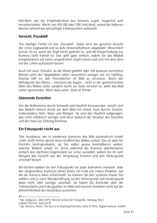 ISO-Wert, der die Empfindlichkeit des Sensors regelt, möglichst weit
herunterstellen. Werte von ISO 100 oder 200 sind ideal, zumal bei höheren
Werten schnell das berüchtigte Farbrauschen auftaucht.

Vorsicht, Passbild!
4
 Ein häufiger Fehler ist das „Passbild”. Dabei wird das gesamte Gesicht
der Linse zugewandt und so aufs Unvorteilhafteste abgebildet. Wesentlich
besser ist es, wenn der Kopf leicht gedreht ist, und die Körperhaltung zur
Kamera nicht frontal ist. Das geht ganz einfach, indem Sie das Modell
beispielsweise auf einen umgedrehten Stuhl setzen und sich mit dem Arm
auf der Lehne aufstützen lassen.

Auch mit einer Schulter an die Wand gelehnt oder mit bewusst versetzten
Beinen wirkt der Abgebildete sofort wesentlich weniger wie ein Häftling.
Ebenso hilft es, den Porträtierten im Bild zu versetzen. Wenn der
Mittelpunkt des Motivs - meistens die Augen - nicht in der geometrischen
Mitte des Bildes steht, sondern leicht zur Seite versetzt ist, wirkt das Bild
sofort spannender. Mehr dazu unter „Rule of Thirds”

Glänzende Gesichter

Um die Reflexionen durch Schweiß und Hautfett loszuwerden, wischt sich
das Modell einfach direkt vor dem Bild mit einem Tuch durchs Gesicht,
insbesondere Stirn, Nase und Wangen. So wird das Hautfett aufgesogen,
das Licht reflektiert weniger und lässt dadurch die Struktur des Gesichts
und der Haut zur Geltung kommen.

Ein Fokuspunkt reicht aus
5
 Der Autofokus, der in modernen Kameras das Bild automatisch scharf
stellt, stellt immer gleich einen Großteil des Bildes scharf. Das ist aber für
Porträts kontraproduktiv, da Sie selbst genau kontrollieren wollen,
welcher Bildteil scharf ist. Denn während die Kamera üblicherweise
einfach den nächsten Gegenstand zur Linse auswählt, wollen Sie im zum
Beispiel das Gesicht von der Umgebung trennen und den Hintergrund
unscharf lassen.

Am besten wählen Sie den Fokuspunkt vor jeder Aufnahme manuell. Jede
der vorgestellten Kameras bietet Ihnen ein Feld von Fokus-Punkten, auf
die die Kamera dann scharfstellt. So können Sie den scharfen Punkt frei
wählen und je nach Blendenöffnung ist der Hintergrund und Vordergrund
dann mehr oder weniger unscharf. So haben Sie Kontrolle über die
Tiefenschärfe und Fokuspunkte im Bild und müssen trotzdem nicht auf die
Annehmlichkeit des Autofokus verzichten.
47
4
  Vgl. Hedgecoe, John (1977): Meisterschule der Fotografie. Hallwag, Bern
Kapitel “Porträt” Seite 82 fff
5
  Vgl. Harness, Brett: The Secret to Stunning Portraits. Seite 57 fff In: Digital Camera, 4/2009

                                                                                              Seite 47
 